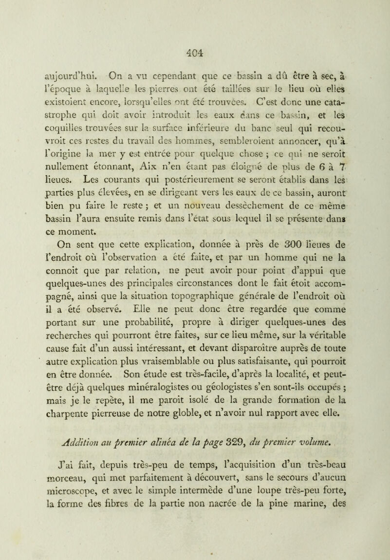 aujourd'hui. On a vu cependant que ce bassin a dû être à sec, à l’époque à laquelle les pierres ont été taillées sur le lieu où elles existoient encore, lorsqu’elles ont été trouvées. C’est donc une cata- strophe qui doit avoir introduit les eaux dans ce bassin, et les coquilles trouvées sur la surface inférieure du banc seul qui recou- vrait ces restes du travail des hommes, sembleraient annoncer, qu’à l'origine la mer y est entrée pour quelque chose ; ce qui ne serait nullement étonnant, Aix n’en étant pas éloigné de plus de 6 à 7 lieues. Les courants qui postérieurement se seront établis dans les parties plus élevées, en se dirigeant vers les eaux de ce bassin, auront bien pu faire le reste ; et un nouveau dessèchement de ce même bassin l’aura ensuite remis dans l’état sous lequel il se présente dans ce moment. On sent que cette explication, donnée à près de 300 lieues de l’endroit où l’observation a été faite, et par un homme qui ne la connoit que par relation, ne peut avoir pour point d’appui que quelques-unes des principales circonstances dont le fait étoit accom- pagné, ainsi que la situation topographique générale de l’endroit où il a été observé. Elle ne peut donc être regardée que comme portant sur une probabilité, propre à diriger quelques-unes des recherches qui pourront être faites, sur ce lieu même, sur la véritable cause fait d’un aussi intéressant, et devant disparaître auprès de toute autre explication plus vraisemblable ou plus satisfaisante, qui pourrait en être donnée. Son étude est très-facile, d’après la localité, et peut- être déjà quelques minéralogistes ou géologistes s’en sont-ils occupés ; mais je le repète, il me parait isolé de la grande formation de la charpente pierreuse de notre globle, et n’avoir nul rapport avec elle. Addition au premier alinea de la page 329, du premier volume. J’ai fait, depuis très-peu de temps, l’acquisition d’un très-beau morceau, qui met parfaitement à découvert, sans le secours d’aucun microscope, et avec le simple intermède d’une loupe très-peu forte, îa forme des fibres de la partie non nacrée de la pine marine, des
