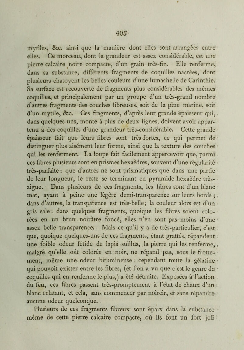 mvtiles, &c. ainsi que la manière dont elles sont arrangées entre elles. Ce morceau, dont la grandeur est assez considérable, est une pierre calcaire noire compacte, d’un grain très-fin. Elle renferme, dans sa substance, différents fragments de coquilles nacrées, dont plusieurs chatoyent les belles couleurs d’une lumachelle de Carinthie. Sa surface est recouverte de fragments plus considérables des mêmes coquilles, et principalement par un groupe d’un très-grand nombre d’autres fragments des couches fibreuses, soit de la pine marine, soit d’un mytile, &c. Ces fragments, d’après leur grande épaisseur qui, dans quelques-uns, monte à plus de deux lignes, doivent avoir appar- tenu à des coquilles d’une grandeur très-considérable. Cette grande épaisseur fait que leurs fibres sont très fortes, ce qui permet de distinguer plus aisément leur forme, ainsi que la texture des couches qui les renferment. La loupe fait facilement appercevoir que, parmi ces fibres plusieurs sont en prismes hexaèdres, souvent d’une régularité très-parfaite : que d’autres ne sont prismatiques que dans une partie de leur longueur, le reste se terminant en pyramide hexaèdre très- aigue. Dans plusieurs de ces fragments, les fibres sont d’un blanc mat, ayant à peine une légère demi-transparence sur leurs bords ;, dans d’autres, la transparence est très-belle; la couleur alors est d’un gris sale : dans quelques fragments, quoique les fibres soient colo- rées en un brun noirâtre foncé, elles n’en sont pas moins d’une assez belle transparence. Mais ce qu’il y a de très-particulier, c’est que, quoique quelques-uns de ces fragments, étant grattés, répandent une foible odeur fétide de lapis suiîlus, la pierre qui les renferme,, malgré qu’elle soit colorée en noir, ne répand pas, sous le frotte- ment, même une odeur bitumineuse : cependant toute la gélatine • qui pou voit exister entre les fibres, (et l’on a vu que c’est le genre de coquilles qui en renferme le plus,) a été détruite. Exposées à l’action du feu, ces fibres passent très-promptement à l’état de chaux d’un blanc éclatant, et cela, sans commencer par noircir, et sans répandre aucune odeur quelconque. Plusieurs de ces fragments fibreux sont épars dans la substance même de cette pierre calcaire compacte, où ils font un fort joli
