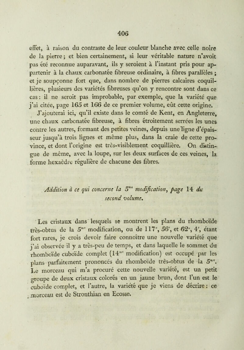 effet, à raison du contraste de leur couleur blanche avec celle noire de la pierre ; et bien certainement, si leur véritable nature n’avoit pas été reconnue auparavant, ils y seroient à l’instant pris pour ap- partenir à la chaux carbonatée fibreuse ordinaire, à fibres parallèles ; et je soupçonne fort que, dans nombre de pierres calcaires coquil- lières, plusieurs des variétés fibreuses qu’on y rencontre sont dans ce cas : il ne seroit pas improbable, par exemple, que la variété que j’ai citée, page 165 et 166 de ce premier volume, eût cette origine. J’ajouterai ici, qu’il existe dans le comté de Kent, en Angleterre, une chaux carbonatée fibreuse, à fibres étroitement serrées les unes contre les autres, formant des petites veines, depuis une ligne d’épais- seur jusqu’à trois lignes et même plus, dans la craie de cette pro- vince, et dont l’origine est très-visiblement coquillière. On distin- gue de même, avec la loupe, sur les deux surfaces de ces veines, la forme hexaèdre régulière de chacune des fibres. Addition à ci qui concerne la 5m' modification, page 14 du second volume. Les cristaux dans lesquels se montrent les plans du rhomboïde très-obtus de la 5me modification, ou de 117°, 56', et 62°, 4', étant fort rares, je crois devoir faire connoître une nouvelle variété que j’ai observée il y a très-peu de temps, et dans laquelle le sommet du rhomboïde cuboïde complet (14me modification) est occupé par les plans parfaitement prononcés du rhomboïde très-obtus de la 5me. Le morceau qui m’a procuré cette nouvelle variété, est un petit groupe de deux cristaux colorés en un jaune brun, dont l’un est le cuboïde complet, et l’autre, la variété que je viens de décrire ; ce morceau est de Stronthian en Ecosse.