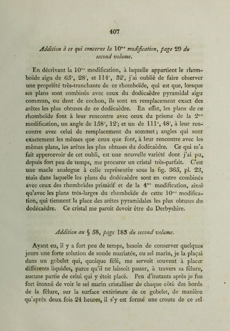 Addition à ce qui concerne la 10me modification, page 29 du second volume. En décrivant la 10r,e modification, à laquelle appartient le rhom- boïde aigu de 65°, 28', et 114% 32% j’ai oublié de faire observer une propriété très-tranchante de ce rhomboïde, qui est que, lorsque ses plans sont combinés avec ceux du dodécaèdre pyramidal aigu commun, ou dent de cochon, ils sont en remplacement exact des arêtes les plus obtuses de ce dodécaèdre. En effet, les plans de ce rhomboïde font à leur rencontre avec ceux du prisme de la 2me modification, un angle de 158% 12% et un de 111% 48% à leur ren- contre avec celui de remplacement du sommet ; angles qui sont exactement les mêmes que ceux que font, à leur rencontre avec les mêmes plans, les arêtes les plus obtuses du dodécaèdre. Ce qui m’a fait appercevoir de cet oubli, est une nouvelle variété dont j’ai pu, depuis fort peu de temps, me procurer un cristal très-parfait. C’est une macle analogue à celle représentée sous la fig. 365, pl. 23, mais dans laquelle les plans du dodécaèdre sont en outre combinés avec ceux des rhomboïdes primitif et de la 4me modification, ainsir qu’avec les plans très-larges du rhomboïde de cette 10me modifica- tion, qui tiennent la place des arêtes pyramidales les plus obtuses du dodécaèdre. Ce cristal me paroit devoir être du Derbyshire» Addition au § 58, page 183 du second volume, Ayant eu, il y a fort peu de temps, besoin de conserver quelques jours une forte solution de soude muriatée, ou sel marin, je la plaçai dans un gobelet qui, quoique fêlé, me servoit souvent à placer différents liquides, parce qu’il ne laissoit passer, à travers sa fêlure, aucune partie de celui qui y étoit placé. Peu d’instants après je fus fort étonné de voir le sel marin cristalliser de chaque côté des bords de la fêlure, sur la surface extérieure de ce gobelet, de manière qffaprès deux fois 24 heures, il s’y est formé une croûte de ce seî