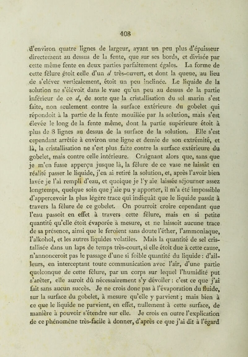 'd’environ quatre lignes de largeur, ayant un peu plus d’épaisseur directement au dessus de la fente, que sur ses bords, et divisée par cette même fente en deux parties parfaitement égales. La forme de cette fêlure étolt celle d’un d très-ouvert, et dont la queue, au lieu de s’eléver verticalement, étoit un peu inclinée. Le liquide de la solution ne s’élévoit dans le vase qu’un peu au dessus de la partie inférieur de ce d, de sorte que la cristallisation du sel marin s’est faite, non seulement contre la surface extérieure dti gobelet qui répondoit à la partie de la fente mouillée par la solution, mais s’est élevée le long de la fente même, dont la partie supérieure étoit à plus de 8 lignes au dessus de la surface de la solution. Elle s’est cependant arrêtée à environ une ligne et demie de son extrémité, et là, la cristallisation ne s’est plus faite contre la surface extérieure du gobelet, mais contre celle intérieure. Craignant alors que, sans que je m’en fusse apperçu jusque là, la fêlure de ce vase ne laissât en réalité passer le liquide, j’en ai retiré la solution, et, après l’avoir bien lavée je l’ai rempli d’eau, et quoique je l’y aie laissée séjourner assez longtemps, quelque soin que j’aie pu y apporter, il m’a été impossible d’appercevoir la plus légère trace qui indiquât que le liquide passât à travers la fêlure de ce gobelet. On pourroit croire cependant que l’eau passoit en effet à travers cette fêlure, mais en si petite quantité qu’elle étoit évaporée à mesure, et ne laissoit aucune trace de sa présence, ainsi que le feroient sans doute l’éther, l’ammoniaque, l’alkohol, et les autres liquides volatiles. Mais la quantité de sel cris- tallisée dans un laps de temps très-court, si elle étoit due à cette cause, n’annonceroit pas le passage d’une si foible quantité du liquide : d’ail- leurs, en interceptant toute communication avec l’air, d’une partie quelconque de cette fêlure, par un corps sur lequel l’humidité put s’arêter, elle auroit dû nécessairement s’y dévoiler : c’est ce que j’ai fait sans aucun succès. Je ne crois donc pas à l’évaporation du fluide, sur la surface du gobelet, à mesure qu’elle y parvient ; mais bien à ce que le liquide ne parvient, en effet, nullement à cette surface, de manière à pouvoir s’étendre sur elle. Je crois en outre l’explication de ce phénomène très-facile à donner, d’après ce que j’ai dit à l’égard