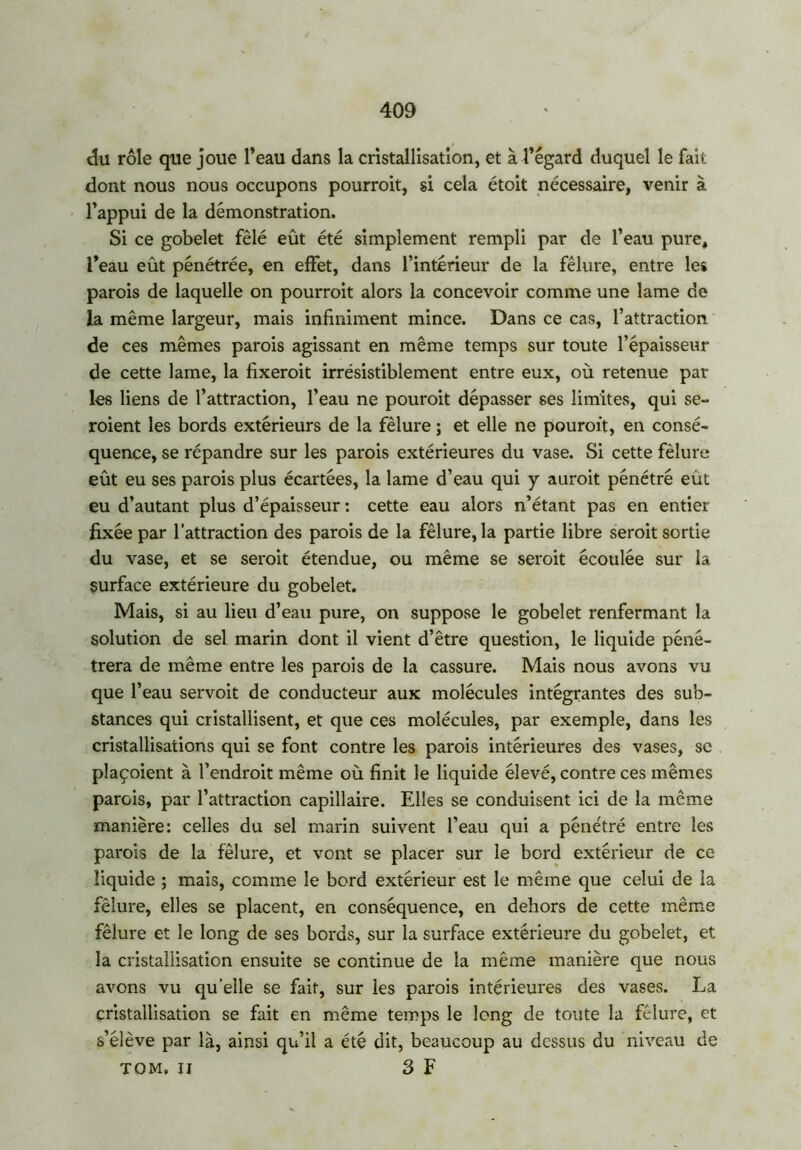 du rôle que joue l’eau dans la cristallisation, et à l’égard duquel le fait dont nous nous occupons pourroit, si cela étoit nécessaire, venir à l’appui de la démonstration. Si ce gobelet fêlé eût été simplement rempli par de l’eau pure, l’eau eût pénétrée, en effet, dans l’intérieur de la fêlure, entre les parois de laquelle on pourroit alors la concevoir comme une lame de la même largeur, mais infiniment mince. Dans ce cas, l’attraction de ces mêmes parois agissant en même temps sur toute l’épaisseur de cette lame, la fixerait irrésistiblement entre eux, où retenue par les liens de l’attraction, l’eau ne pouroit dépasser ses limites, qui se- raient les bords extérieurs de la fêlure ; et elle ne pouroit, en consé- quence, se répandre sur les parois extérieures du vase. Si cette fêlure eût eu ses parois plus écartées, la lame d’eau qui y aurait pénétré eut eu d’autant plus d’épaisseur : cette eau alors n’étant pas en entier fixée par l’attraction des parois de la fêlure, la partie libre serait sortie du vase, et se serait étendue, ou même se serait écoulée sur la surface extérieure du gobelet. Mais, si au lieu d’eau pure, on suppose le gobelet renfermant la solution de sel marin dont il vient d’être question, le liquide péné- trera de même entre les parois de la cassure. Mais nous avons vu que l’eau servoit de conducteur aux molécules intégrantes des sub- stances qui cristallisent, et que ces molécules, par exemple, dans les cristallisations qui se font contre les parois intérieures des vases, se plaçoient à l’endroit même où finit le liquide élevé, contre ces mêmes parois, par l’attraction capillaire. Elles se conduisent ici de la même manière: celles du sel marin suivent l'eau qui a pénétré entre les parois de la fêlure, et vont se placer sur le bord extérieur de ce liquide ; mais, comme le bord extérieur est le même que celui de la fêlure, elles se placent, en conséquence, en dehors de cette même fêlure et le long de ses bords, sur la surface extérieure du gobelet, et la cristallisation ensuite se continue de la même manière que nous avons vu quelle se fait, sur les parois intérieures des vases. La cristallisation se fait en même temps le long de toute la fêlure, et s’élève par là, ainsi qu’il a été dit, beaucoup au dessus du niveau de TOM. II 3 F