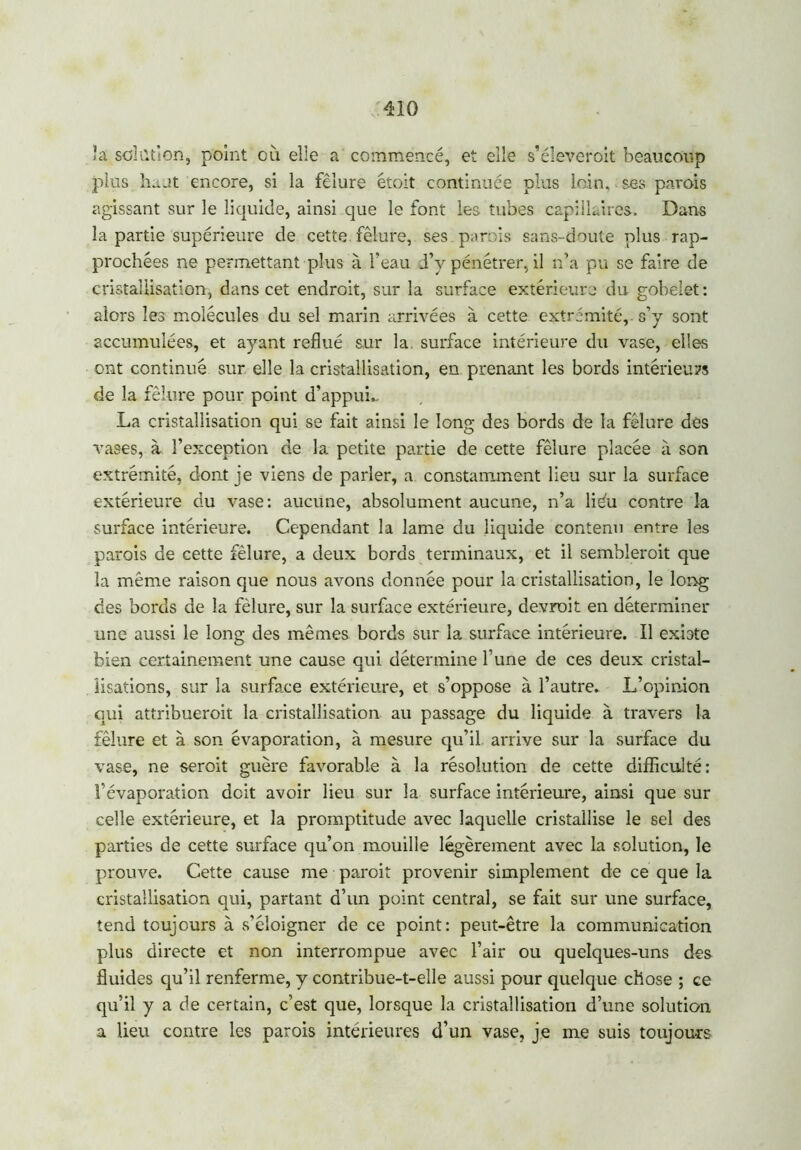 la solution, point où elle a commencé, et elle s’éleveroit beaucoup plus haut encore, si la fêlure étoit continuée plus loin, ses pavois agissant sur le liquide, ainsi que le font les tubes capillaires. Dans la partie supérieure de cette fêlure, ses . parois sans-doute plus rap- prochées ne permettant plus à l’eau d’y pénétrer, il n’a pu se faire de cristallisation, dans cet endroit, sur la surface extérieure du gobelet: alors les molécules du sel marin arrivées à cette extrémité, s’y sont accumulées, et ayant reflué sur la. surface intérieure du vase, elles ont continué sur elle la cristallisation, en prenant les bords intérieurs de la fêlure pour point d’appui,, La cristallisation qui se fait ainsi le long des bords de la fêlure des vases, à l’exception de la petite partie de cette fêlure placée à son extrémité, dont je viens de parler, a constamment lieu sur la surface extérieure du vase: aucune, absolument aucune, n’a liéu contre la surface intérieure. Cependant la lame du liquide contenu entre les parois de cette fêlure, a deux bords terminaux, et il semblerait que la même raison que nous avons donnée pour la cristallisation, le long des bords de la fêlure, sur la surface extérieure, devrait en déterminer une aussi le long des mêmes bords sur la surface intérieure. Il existe bien certainement une cause qui détermine l’une de ces deux cristal- lisations, sur la surface extérieure, et s’oppose à l’autre. L’opinion qui attribuerait la cristallisation au passage du liquide à travers la fêlure et à son évaporation, à mesure qu’il, arrive sur la surface du vase, ne serait guère favorable à la résolution de cette difficulté: l’évaporation doit avoir lieu sur la surface intérieure, ainsi que sur celle extérieure, et la promptitude avec laquelle cristallise le sel des parties de cette surface qu’on mouille légèrement avec la .solution, le prouve. Cette cause me parait provenir simplement de ce que la cristallisation qui, partant d’un point central, se fait sur une surface, tend toujours à s’éloigner de ce point: peut-être la communication plus directe et non interrompue avec l’air ou quelques-uns des fluides qu’il renferme, y contribue-t-elle aussi pour quelque chose ; ce qu’il y a de certain, c’est que, lorsque la cristallisation d’une solution a lieu contre les parois intérieures d’un vase, je me suis toujours