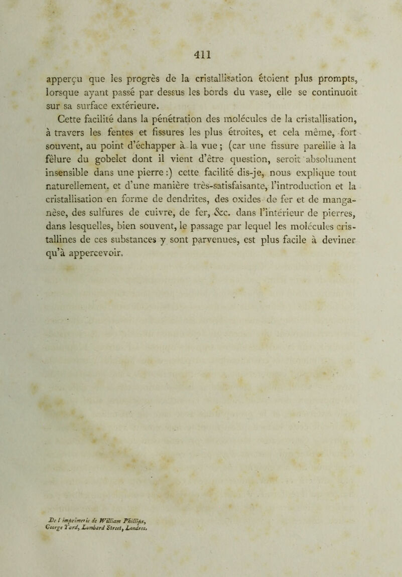 apperçu que les progrès de la cristallisation étoient plus prompts, lorsque ayant passé par dessus les bords du vase, elle se continuoit sur sa surface extérieure. Cette facilité dans la pénétration des molécules de la cristallisation, à travers les fentes et fissures les plus étroites, et cela même, fort souvent, au point d’échapper à la vue; (car une fissure pareille à la fêlure du gobelet dont il vient d’être question, serait absolument insensible dans une pierre :) cette facilité dis-je, nous explique tout naturellement, et d’une manière très-satisfaisante, l’introduction et la cristallisation en forme de dendrites, des oxides de fer et de manga- nèse, des sulfures de cuivre, de fer, &c. dans l’intérieur de pierres, dans lesquelles, bien souvent, le passage par lequel les molécules cris- tallines de ces substances y sont parvenues, est plus facile à deviner qu’à appercevoir, De l imprime) le de William FltilUfis, George Tard, Lombard Street, Londrcz,