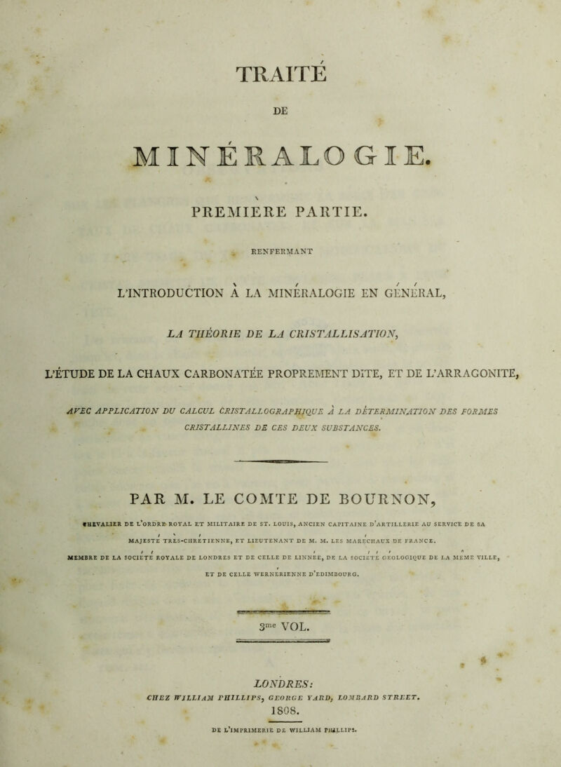 TRAITE DE NÉIÀLOGIE. PREMIERE PARTIE. RENFERMANT L’INTRODUCTION A LA MINERALOGIE EN GENERAL, LA THÉORIE DE LA CRISTALLISATION, L’ÉTUDE DE LA CHAUX CARBONATÉE PROPREMENT DITE, ET DE L’ARRAGONITE, AVEC APPLICATION LU CALCUL CRISTALLOGRAPHIQUE À LA DETERMINATION DES FORMES CRISTALLINES DE CES DEUX SUBSTANCES. PAR M. LE COMTE DE BOÜRNON, CHEVALIER DE L’ORDRE-ROYAL ET MILITAIRE DE ST. LOUIS, ANCIEN CAPITAINE d’aRTILLERIE AU SERVICE DE SA ' I K i i MAJESTE TRES-CIIRETIENNE, ET LIEUTENANT DE M. M. LES MARECHAUX DF. FRANCE. / / / / / ' * MEMBRE DE LA SOCIETE ROYALE DE LONDRES ET DE CELLE DE LINNEE, DE LA SOCIETE GEOLOGIQUE DE LA MEME VILLE, ET DE CELLE WERNERIENNE D’EDIMBOURG. 3me VOL. LONDRES: CHEZ WILLIAM PHILLIPS, GEORGE YARD, LOMBARD STREET. 1808. DE L’iMPRIMERIE DE WILLIAM P1ULLIP3.