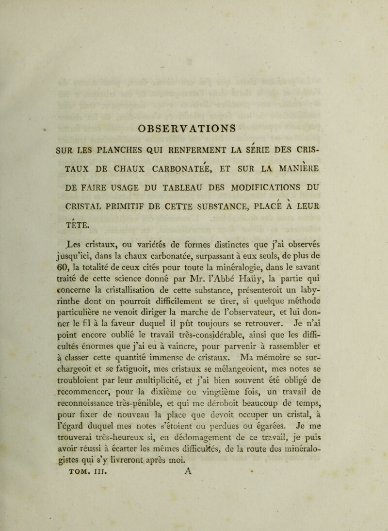 OBSERVATIONS SUR LES PLANCHES QUI RENFERMENT LA SERIE DES CRIS- TAUX DE CHAUX CARBONATEE, ET SUR LA MANIERE DE FAIRE USAGE DU TABLEAU DES MODIFICATIONS DU CRISTAL PRIMITIF DE CETTE SUBSTANCE, PLACE A LEUR TÊTE. .Les cristaux, ou variétés de formes distinctes que j’ai observés jusqu’ici, dans la chaux carbonatée, surpassant à eux seuls, de plus de 60, la totalité de ceux cités pour toute la minéralogie, dans le savant traité de cette science donné par Mr. l’Abbé Haüy, la partie qui concerne la cristallisation de cette substance, présenteroit un laby- rinthe dont on pourroit difficilement se tirer, si quelque méthode particulière ne venoit diriger la marche de l’observateur, et lui don- ner le fl à la faveur duquel il pût toujours se retrouver. Je n’ai point encore oublié le travail très-considérable, ainsi que les diffi- cultés énormes que j’ai eu à vaincre, pour parvenir à rassembler et à classer cette quantité immense de cristaux. Ma mémoire se sur- chargeoit et se fatiguoit, mes cristaux se mélangeoient, mes notes se troubloient par leur multiplicité, et j’ai bien souvent été obligé de recommencer, pour la dixième ou vingtième fois, un travail de reconnoissance très-pénible, et qui me déroboit beaucoup de temps, pour fixer de nouveau la place que devoit occuper un cristal, à l’égard duquel mes notes s’étoient ou perdues ou égarées, Je me trouverai très-heureux si, en dédomagement de ce travail, je puis avoir réussi à écarter les mêmes difficultés, de la route des minéralo- gistes qui s’y livreront après moi. TOM. il J. A