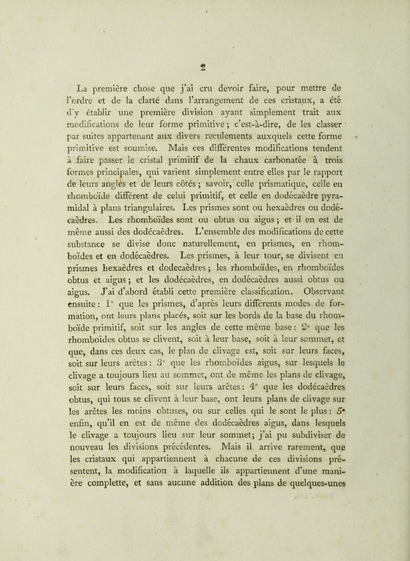 La première chose que j’ai cru devoir faire, pour mettre de Tordre et de la clarté dans l’arrangement de ces cristaux, a été d'y établir une première division ayant simplement trait aux modifications de leur forme primitive ; c’est-à-dire, de les classer par suites appartenant aux divers reculements auxquels cette forme primitive est soumise. Mais ces différentes modifications tendent à faire passer le cristal primitif de la chaux carbonatée à trois formes principales, qui varient simplement entre elles par le rapport de leurs anglés et de leurs côtés ; savoir, celle prismatique, celle en rhomboïde différent de celui primitif, et celle en dodécaèdre pyra- midal à plans triangulaires. Les prismes sont ou hexaèdres ou dodé- caèdres. Les rhomboïdes sont ou obtus ou aigus; et il en est de même aussi des dodécaèdres. L’ensemble des modifications de cette substance se divise donc naturellement, en prismes, en rhom- boïdes et en dodécaèdres. Les prismes, à leur tour, se divisent en prismes hexaèdres et dodécaèdres ; les rhomboïdes, en rhomboïdes obtus et aigus ; et les dodécaèdres, en dodécaèdres aussi obtus ou aigus. J’ai d’abord établi cette première classification. Observant ensuite: 1° que les prismes, d’après leurs différents modes de for- mation, ont leurs plans placés, soit sur les bords de la base du rhom- boïde primitif, soit sur les angles de cette même base : 2° que les rhomboïdes obtus se clivent, soit à leur base, soit à leur sommet, et que, dans ces deux cas, le plan de clivage est, soit sur leurs faces, soit sur leurs arêtes : 3° que les rhomboïdes aigus, sur lesquels le clivage a toujours lieu au sommet, ont de même les plans de clivage, soit sur leurs faces, soit sur leurs arêtes : 4° que les dodécaèdres obtus, qui tous se clivent à leur base, ont leurs plans de clivage sur les arêtes les moins obtuses, ou sur celles qui le sont le plus : 5* enfin, qu’il en est de même des dodécaèdres aigus, dans lesquels le clivage a toujours lieu sur leur sommet; j’ai pu subdiviser de nouveau les divisions précédentes. Mais il arrive rarement, que les cristaux qui appartiennent à chacune de ces divisions pré- sentent, la modification à laquelle ils appartiennent d’une mani- ère complette, et sans aucune addition des plans de quelques-unes