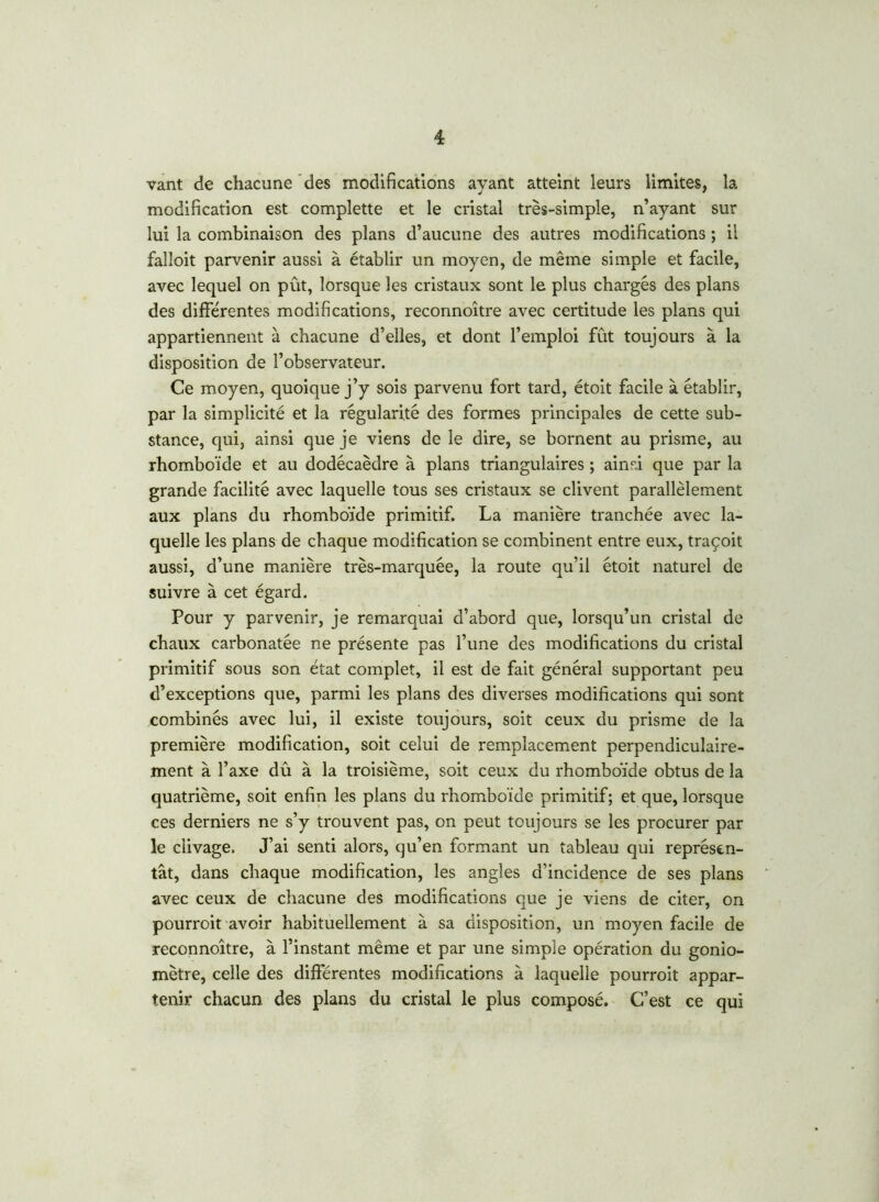 vant de chacune des modifications ayant atteint leurs limites, la modification est complette et le cristal très-simple, n’ayant sur lui la combinaison des plans d’aucune des autres modifications ; il falloit parvenir aussi à établir un moyen, de même simple et facile, avec lequel on pût, lorsque les cristaux sont le plus chargés des plans des différentes modifications, reconnoître avec certitude les plans qui appartiennent à chacune d’elles, et dont l’emploi fût toujours à la disposition de l’observateur. Ce moyen, quoique j’y sois parvenu fort tard, étoit facile à établir, par la simplicité et la régularité des formes principales de cette sub- stance, qui, ainsi que je viens de le dire, se bornent au prisme, au rhomboïde et au dodécaèdre à plans triangulaires ; ainsi que par la grande facilité avec laquelle tous ses cristaux se clivent parallèlement aux plans du rhomboïde primitif. La manière tranchée avec la- quelle les plans de chaque modification se combinent entre eux, traçoit aussi, d’une manière très-marquée, la route qu’il étoit naturel de suivre à cet égard. Pour y parvenir, je remarquai d’abord que, lorsqu’un cristal de chaux carbonatée ne présente pas l’une des modifications du cristal primitif sous son état complet, il est de fait général supportant peu d’exceptions que, parmi les plans des diverses modifications qui sont combinés avec lui, il existe toujours, soit ceux du prisme de la première modification, soit celui de remplacement perpendiculaire- ment à l’axe dû à la troisième, soit ceux du rhomboïde obtus de la quatrième, soit enfin les plans du rhomboïde primitif; et que, lorsque ces derniers ne s’y trouvent pas, on peut toujours se les procurer par le clivage. J’ai senti alors, qu’en formant un tableau qui représen- tât, dans chaque modification, les angles d’incidence de ses plans avec ceux de chacune des modifications que je viens de citer, on pourroit avoir habituellement à sa disposition, un moyen facile de reconnoître, à l’instant même et par une simple opération du gonio- mètre, celle des différentes modifications à laquelle pourroit appar- tenir chacun des plans du cristal le plus composé. C’est ce qui