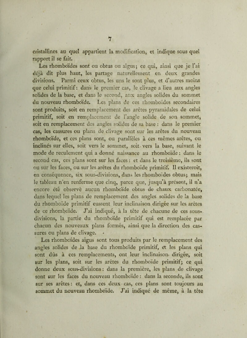 cristallines au quel appartient la modification, et indique sous quel rapport il se fait. Les rhomboïdes sont ou obtus ou aigus; ce qui, ainsi que je l’ai déjà dit plus haut, les partage naturellement en deux grandes divisions. Parmi ceux obtus, les uns le sont plus, et d’autres moins que celui primitif: dans le premier cas, le clivage a lieu aux angles solides de la base, et dans le second, aux angles solides du sommet du nouveau rhomboïde. Les plans de ces rhomboïdes secondaires sont produits, soit en remplacement des arêtes pyramidales de celui primitif, soit en remplacement de l'angle solide de son sommet, soit en remplacement des angles solides de sa base : dans le premier cas, les cassures ou plans de clivage sont sur les arêtes du nouveau rhomboïde, et ces plans sont, ou parallèles à ces mêmes arêtes, ou inclinés sur elles, soit vers le sommet, soit vers la base, suivant le mode de reculement qui a donné naissance au rhomboïde : dans le second cas, ces plans sont sur les faces : et dans le troisième, ils sont ou sur les faces, ou sur les arêtes du rhomboïde primitif. Il existerait, en conséquence, six sous-divisions, dans les rhomboïdes obtus; mais le tableau n’en renferme que cinq, parce que, jusqu’à présent, il n’a encore été observé aucun rhomboïde obtus de chaux carbonatée, dans lequel les plans de remplacement des angles solides de la base du rhomboïde primitif eussent leur inclinaison dirigée sur les arêtes de ce rhomboïde. J’ai indiqué, à la tête de chacune de ces sous- divisions, la partie du rhomboïde primitif qui est remplacée par chacun des nouveaux plans formés, ainsi que la direction des cas- sures ou plans de clivage. Les rhomboïdes aigus sont tous produits par le remplacement des angles solides de la base du rhomboïde primitif, ét les plans qui sont dûs à ces remplacements, ont leur inclinaison* dirigée, soit sur les plans, soit sur les arêtes du rhomboïde primitif; ce qui donne deux sous-divisions : dans la première, les plans de clivage sont sur les faces du nouveau rhomboïde : dans la seconde, ils sont sur ses arêtes : et, dans ces deux cas, ces plans sont toujours au sommet du nouveau rhomboïde. J’ai indiqué de même, à la tête I