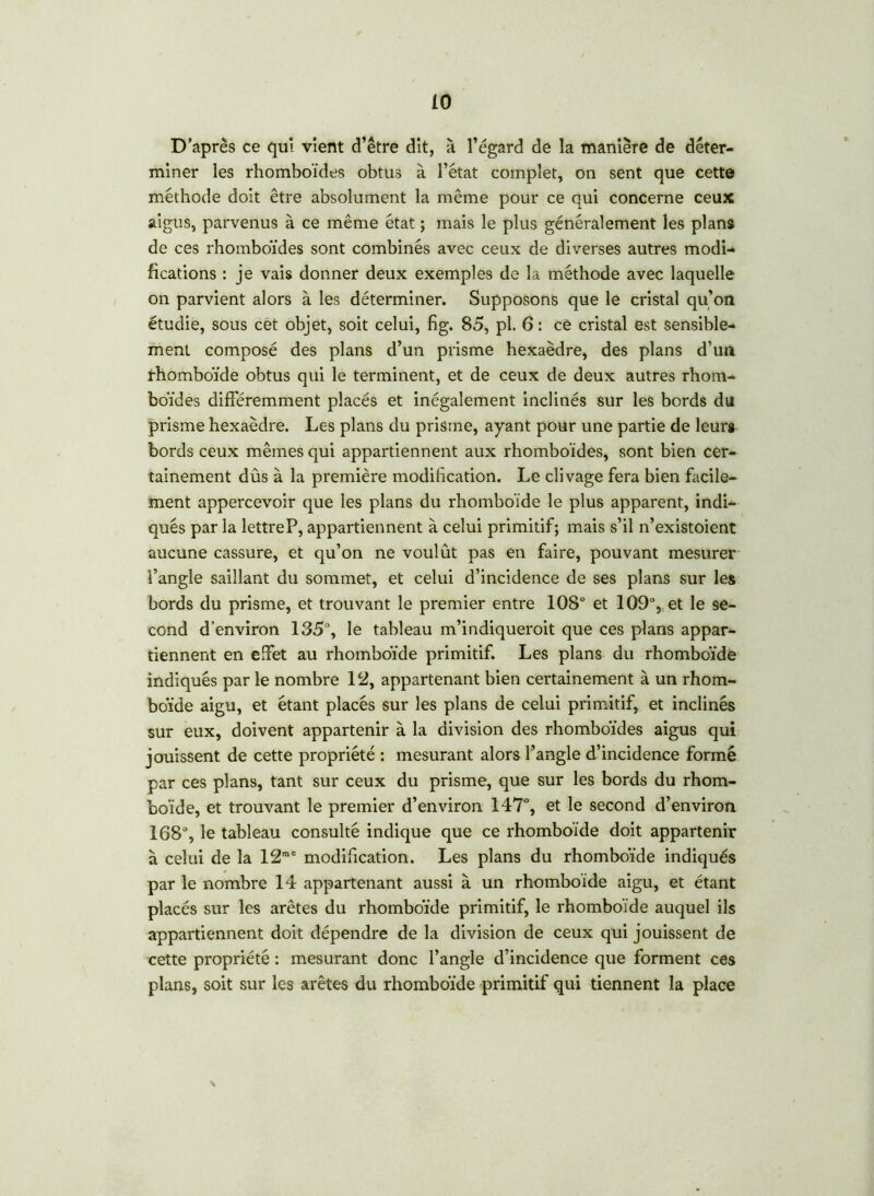 D’après ce qui vient d’être dit, à l’égard de la manière de déter- miner les rhomboïdes obtus à l’état complet, on sent que cette méthode doit être absolument la même pour ce qui concerne ceux aigus, parvenus à ce même état ; mais le plus généralement les plans de ces rhomboïdes sont combinés avec ceux de diverses autres modi- fications : je vais donner deux exemples de la méthode avec laquelle on parvient alors à les déterminer. Supposons que le cristal qu’on étudie, sous cet objet, soit celui, fig. 85, pl. 6 : ce cristal est sensible- ment composé des plans d’un prisme hexaèdre, des plans d’un rhomboïde obtus qui le terminent, et de ceux de deux autres rhom- boïdes différemment placés et inégalement inclinés sur les bords du prisme hexaèdre. Les plans du prisme, ayant pour une partie de leur» bords ceux mêmes qui appartiennent aux rhomboïdes, sont bien cer- tainement dûs à la première modification. Le clivage fera bien facile- ment appercevoir que les plans du rhomboïde le plus apparent, indi- qués par la lettre P, appartiennent à celui primitif; mais s’il n’existoient aucune cassure, et qu’on ne voulût pas en faire, pouvant mesurer l’angle saillant du sommet, et celui d’incidence de ses plans sur les bords du prisme, et trouvant le premier entre 108° et 109% et le se- cond d’environ 135°, le tableau m’indiqueroit que ces plans appar- tiennent en effet au rhomboïde primitif. Les plans du rhomboïde indiqués par le nombre 12, appartenant bien certainement à un rhom- boïde aigu, et étant placés sur les plans de celui primitif, et inclinés sur eux, doivent appartenir à la division des rhomboïdes aigus qui jouissent de cette propriété : mesurant alors l’angle d’incidence formé par ces plans, tant sur ceux du prisme, que sur les bords du rhom- boïde, et trouvant le premier d’environ 147°, et le second d’environ 168°, le tableau consulté indique que ce rhomboïde doit appartenir à celui de la 12me modification. Les plans du rhomboïde indiqués par le nombre 14 appartenant aussi à un rhomboïde aigu, et étant placés sur les arêtes du rhomboïde primitif, le rhomboïde auquel ils appartiennent doit dépendre de la division de ceux qui jouissent de cette propriété : mesurant donc l’angle d’incidence que forment ces plans, soit sur les arêtes du rhomboïde primitif qui tiennent la place N