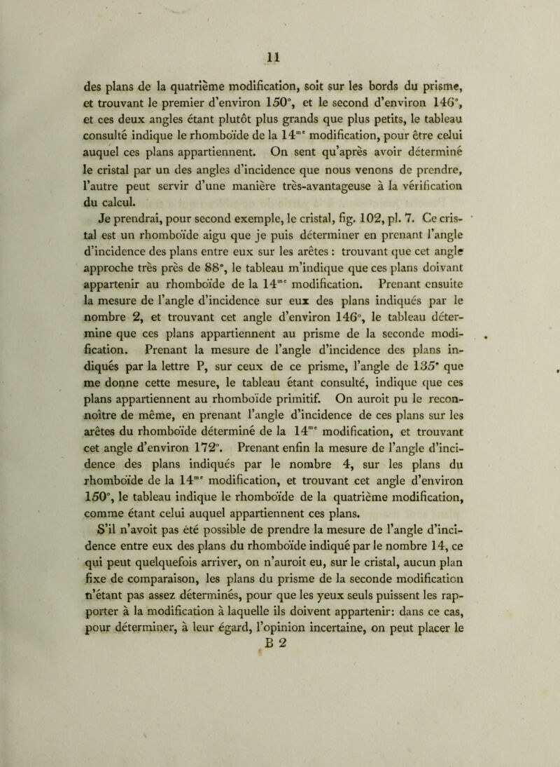 des plans de la quatrième modification, soit sur les bords du prisme, et trouvant le premier d’environ 150°, et le second d’environ 146°, et ces deux angles étant plutôt plus grands que plus petits, le tableau consulté indique le rhomboïde de la 14“' modification, pour être celui auquel ces plans appartiennent. On sent qu’après avoir déterminé le cristal par un des angles d’incidence que nous venons de prendre, l’autre peut servir d’une manière très-avantageuse à la vérification du calcul. Je prendrai, pour second exemple, le cristal, fig. 102, pl. 7. Ce cris- tal est un rhomboïde aigu que je puis déterminer en prenant l’angle d’incidence des plans entre eux sur les arêtes : trouvant que cet angle approche très près de 88°, le tableau m’indique que ces plans doivant appartenir au rhomboïde de la 14“' modification. Prenant ensuite la mesure de l’angle d’incidence sur eux des plans indiqués par le nombre 2, et trouvant cet angle d’environ 146°, le tableau déter- mine que ces plans appartiennent au prisme de la seconde modi- fication. Prenant la mesure de l’angle d’incidence des plans in- diqués par la lettre P, sur ceux de ce prisme, l’angle de 135* que me donne cette mesure, le tableau étant consulté, indique que ces plans appartiennent au rhomboïde primitif. On auroit pu le recon- noître de même, en prenant l’angle d’incidence de ces plans sur les arêtes du rhomboïde déterminé de la 14“' modification, et trouvant cet angle d’environ 172°. Prenant enfin la mesure de l’angle d’inci- dence des plans indiqués par le nombre 4, sur les plans du rhomboïde de la 14“' modification, et trouvant cet angle d’environ 150°, le tableau indique le rhomboïde de la quatrième modification, comme étant celui auquel appartiennent ces plans. S’il n’avoit pas été possible de prendre la mesure de l’angle d’inci- dence entre eux des plans du rhomboïde indiqué par le nombre 14, ce qui peut quelquefois arriver, on n’auroit eu, sur le cristal, aucun plan fixe de comparaison, les plans du prisme de la seconde modification n’étant pas assez déterminés, pour que les yeux seuls puissent les rap- porter à la modification à laquelle ils doivent appartenir: dans ce cas, pour déterminer, à leur égard, l’opinion incertaine, on peut placer le B 2