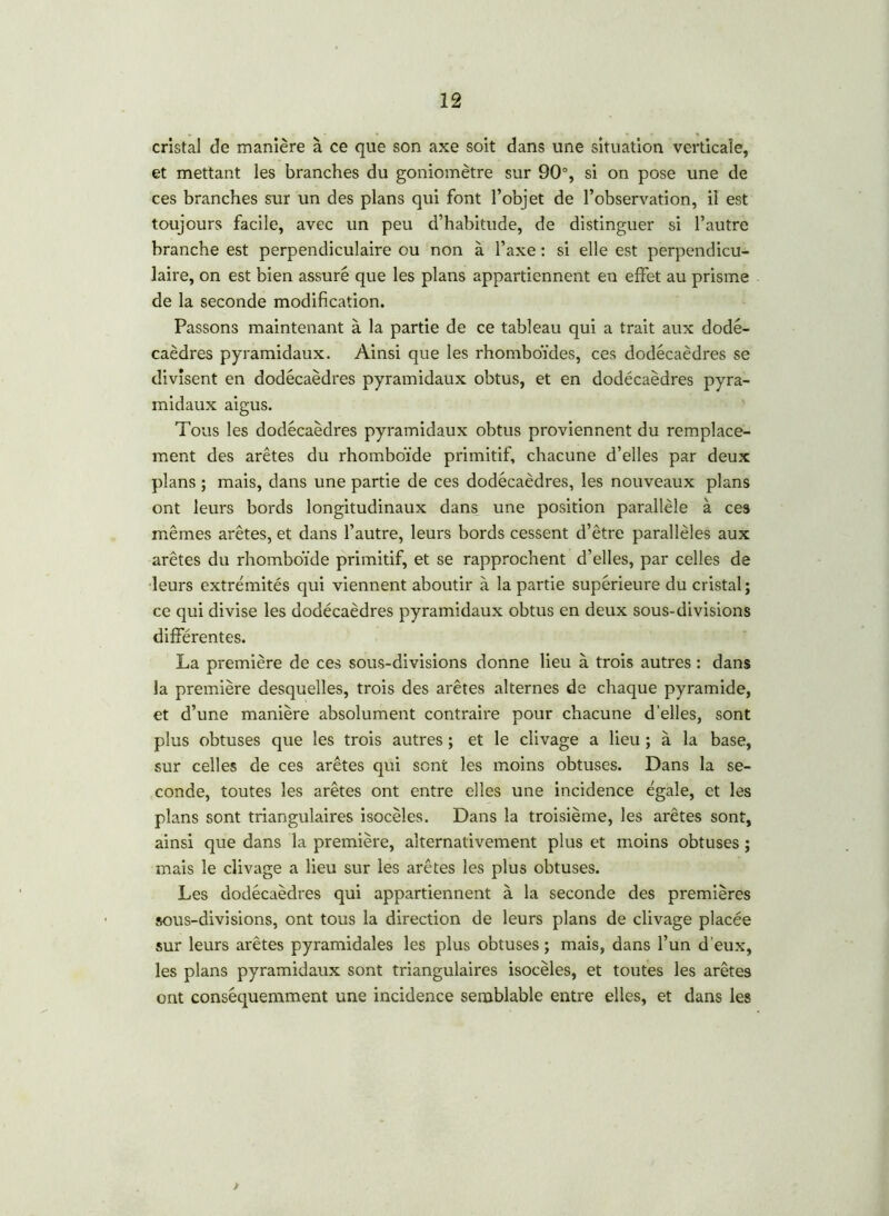 cristal de manière à ce que son axe soit dans une situation verticale, et mettant les branches du goniomètre sur 90°, si on pose une de ces branches sur un des plans qui font l’objet de l’observation, il est toujours facile, avec un peu d’habitude, de distinguer si l’autre branche est perpendiculaire ou non à l’axe : si elle est perpendicu- laire, on est bien assuré que les plans appartiennent en effet au prisme de la seconde modification. Passons maintenant à la partie de ce tableau qui a trait aux dodé- caèdres pyramidaux. Ainsi que les rhomboïdes, ces dodécaèdres se divisent en dodécaèdres pyramidaux obtus, et en dodécaèdres pyra- midaux aigus. Tous les dodécaèdres pyramidaux obtus proviennent du remplace- ment des arêtes du rhomboïde primitif, chacune d’elles par deux plans ; mais, dans une partie de ces dodécaèdres, les nouveaux plans ont leurs bords longitudinaux dans une position parallèle à ces mêmes arêtes, et dans l’autre, leurs bords cessent d’être parallèles aux arêtes du rhomboïde primitif, et se rapprochent d’elles, par celles de leurs extrémités qui viennent aboutir à la partie supérieure du cristal; ce qui divise les dodécaèdres pyramidaux obtus en deux sous-divisions différentes. La première de ces sous-divisions donne lieu à trois autres : dans la première desquelles, trois des arêtes alternes de chaque pyramide, et d’une manière absolument contraire pour chacune d’elles, sont plus obtuses que les trois autres ; et le clivage a lieu ; à la base, sur celles de ces arêtes qui sont les moins obtuses. Dans la se- conde, toutes les arêtes ont entre elles une incidence égale, et les plans sont triangulaires isocèles. Dans la troisième, les arêtes sont, ainsi que dans la première, alternativement plus et moins obtuses ; mais le clivage a lieu sur les arêtes les plus obtuses. Les dodécaèdres qui appartiennent à la seconde des premières sous-divisions, ont tous la direction de leurs plans de clivage placée sur leurs arêtes pyramidales les plus obtuses ; mais, dans l’un d’eux, les plans pyramidaux sont triangulaires isocèles, et toutes les arêtes ont conséquemment une incidence semblable entre elles, et dans les >