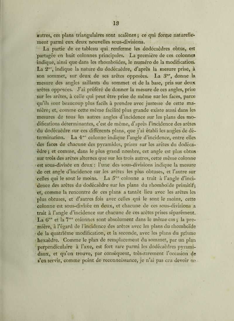 autres, ces plans triangulaires sont scalènes ; ce qui forme naturelle- ment parmi eux deux nouvelles sous-divisions. La partie de ce tableau qui renferme les dodécaèdres obtus, est partagée en huit colonnes principales. La première de ces colonnes indique, ainsi que dans les rhomboïdes, le numéro de la modification. La 2*% indique la nature du dodécaèdre, d’après la mesure prise, à son sommet, sur deux de ses arêtes opposées. La 3me, donne la mesure des angles saillants du sommet et de la base, pris sur deux arêtes opposées. J’ai préféré de donner la mesure de ces angles, prise sur les arêtes, à celle qui peut être prise de même sur les faces, parce qu’ils sont beaucoup plus facils à prendre avec justesse de cette ma- nière; et, comme cette même facilité plus grande existe aussi dans les mesures de tous les autres angles d’incidence sur les plans des mo- difications déterminantes, c’est de même, d’après l’incidence des arêtes du dodécaèdre sur ces différents plans, que j’ai établi les angles de dé- termination. La 4'sc colonne indique l’angle d’incidence, entre elles des faces de chacune des pyramides, prises sur les arêtes du dodéca- èdre ; et comme, dans le plus grand nombre, cet angle est plus obtus sur trois des arêtes alternes que sur les trois autres, cette même colonne est sous-divisée en deux : l’une des sous-divisions indique la mesure de cet angle d’incidence sur les arêtes les plus obtuses, et l’autre sur celles qui le sont le moins. La 5,nc colonne a trait à l’angle d’inci- dence des arêtes du dodécaèdre sur les plans du rhomboïde primitif; et, comme la rencontre de ces plans a tantôt lieu avec les arêtes les plus obtuses, et d’autres fois avec celles qui le sont le moins, cette colonne est sous-divisée en deux, et chacune de ces sous-divisions a trait à l’angle d’incidence sur chacune de ces arêtes prises séparément. La 6me et la 7me colonnes sont absolument dans le même cas ; la pre- mière, à l’égard de l’incidence des arêtes avec les plans du rhomboïde de la quatrième modification, et la seconde, avec les plans du prisme hexaèdre. Comme le plan de remplacement du sommet, par un plan perpendiculaire à l’axe, est fort rare parmi les dodécaèdres pyrami- daux, et qu’on trouve, par conséquent, très-rarement l’occasion de s’en servir, comme point de reconnoissance, je n’ai pas cru devoir or*