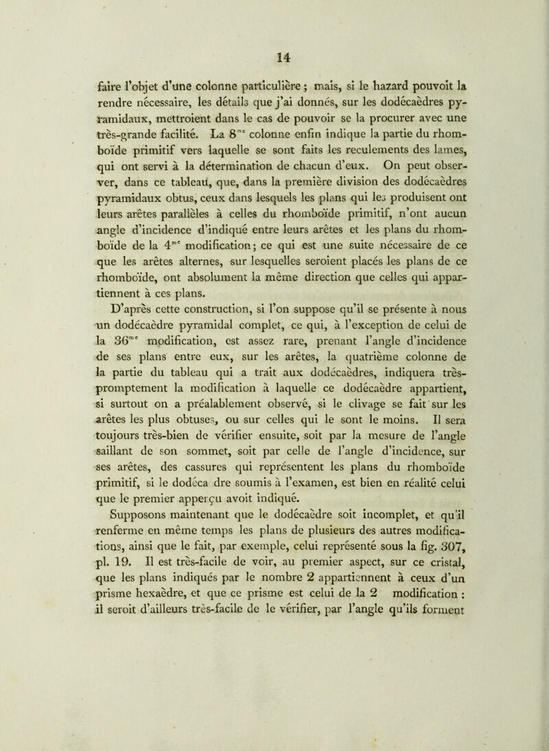 faire l’objet d’une colonne particulière ; mais, si le hazard pouvoit la rendre nécessaire, les détails que j’ai donnés, sur les dodécaèdres py- ramidaux, mettroient dans le cas de pouvoir se la procurer avec une très-grande facilité. La 8 ne colonne enfin indique la partie du rhom- boïde primitif vers laquelle se sont faits les reculements des lames, qui ont servi à la détermination de chacun d’eux. On peut obser- ver, dans ce tableau, que, dans la première division des dodécaèdres pyramidaux obtus, ceux dans lesquels les plans qui les produisent ont leurs arêtes parallèles à celles du rhomboïde primitif, n’ont aucun angle d’incidence d’indiqué entre leurs arêtes et les plans du rhom- boïde de la 4m' modification ; ce qui est une suite nécessaire de ce que les arêtes alternes, sur lesquelles seroient placés les plans de ce rhomboïde, ont absolument la même direction que celles qui appar- tiennent à ces plans. D’après cette construction, si l’on suppose qu’il se présente à nous un dodécaèdre pyramidal complet, ce qui, à l’exception de celui de la 36me modification, est assez rare, prenant l’angle d’incidence de ses plans entre eux, sur les arêtes, la quatrième colonne de la partie du tableau qui a trait aux dodécaèdres, indiquera très- promptement la modification à laquelle ce dodécaèdre appartient, si surtout on a préalablement observé, si le clivage se fait sur les arêtes les plus obtuses, ou sur celles qui le sont le moins. Il sera toujours très-bien de vérifier ensuite, soit par la mesure de l’angle saillant de son sommet, soit par celle de l’angle d’incidence, sur ses arêtes, des cassures qui représentent les plans du rhomboïde primitif, si le dodéca dre soumis à l’examen, est bien en réalité celui que le premier apperçu avoit indiqué. Supposons maintenant que le dodécaèdre soit incomplet, et qu’il renferme en même temps les plans de plusieurs des autres modifica- tions, ainsi que le fait, par exemple, celui représenté sous la fig. 307, pl. 19. Il est très-facile de voir, au premier aspect, sur ce cristal, que les plans indiqués par le nombre 2 appartiennent à ceux d’un prisme hexaèdre, et que ce prisme est celui de la 2 modification : il seroit d’ailleurs très-facile de le vérifier, par l’angle qu’ils forment