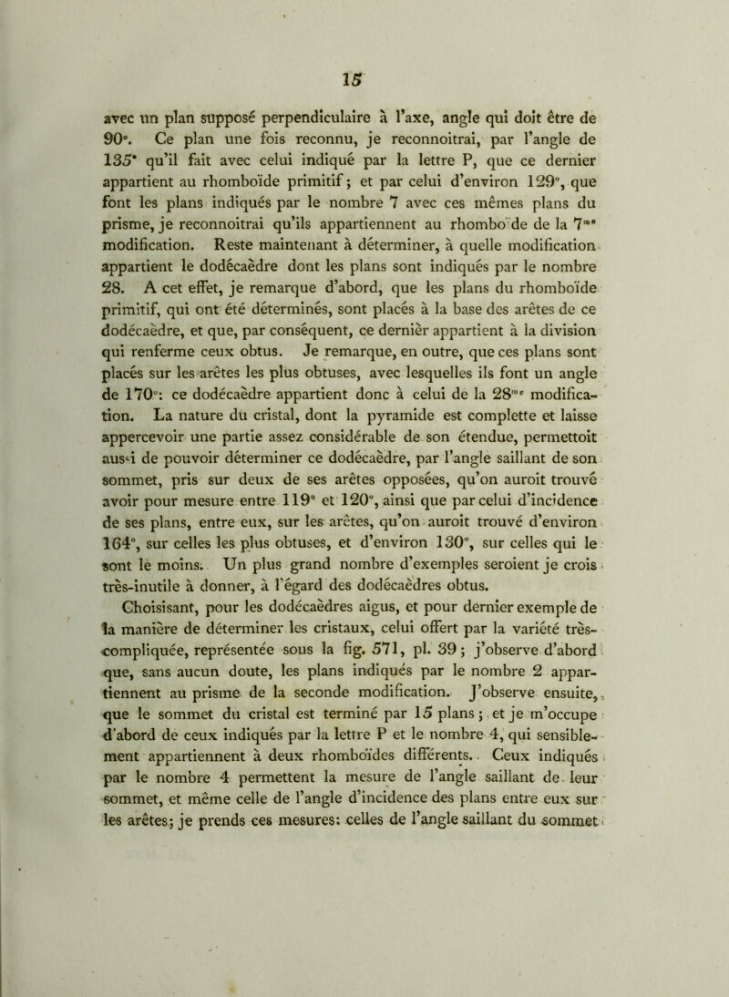 avec un plan supposé perpendiculaire à l’axe, angle qui doit être de 90°. Ce plan une fois reconnu, je reconnoitrai, par l’angle de 135* qu’il fait avec celui indiqué par la lettre P, que ce dernier appartient au rhomboïde primitif ; et par celui d’environ 129°, que font les plans indiqués par le nombre 7 avec ces mêmes plans du prisme, je reconnoitrai qu’ils appartiennent au rhombo' de de la 7rae modification. Reste maintenant à déterminer, à quelle modification appartient le dodécaèdre dont les plans sont indiqués par le nombre 28. A cet effet, je remarque d’abord, que les plans du rhomboïde primitif, qui ont été déterminés, sont placés à la base des arêtes de ce dodécaèdre, et que, par conséquent, ce dernièr appartient à la division qui renferme ceux obtus. Je remarque, en outre, que ces plans sont placés sur les arêtes les plus obtuses, avec lesquelles ils font un angle de 170: ce dodécaèdre appartient donc à celui de la 28,e modifica- tion. La nature du cristal, dont la pyramide est complette et laisse appercevoir une partie assez considérable de son étendue, permettoit aus-û de pouvoir déterminer ce dodécaèdre, par l’angle saillant de son sommet, pris sur deux de ses arêtes opposées, qu’on aurait trouvé avoir pour mesure entre 119e* et 120°, ainsi que par celui d’incidence de ses plans, entre eux, sur les arêtes, qu’on aurait trouvé d’environ 164°, sur celles les plus obtuses, et d’environ 130°, sur celles qui le sont le moins. Un plus grand nombre d’exemples seraient je crois très-inutile à donner, à l'égard des dodécaèdres obtus. Ghoisisant, pour les dodécaèdres aigus, et pour dernier exemple de la manière de déterminer les cristaux, celui offert par la variété très- compliquée, représentée sous la fig. 571, pl. 39 ; j’observe d’abord que, sans aucun doute, les plans indiqués par le nombre 2 appar- tiennent au prisme de la seconde modification. J’observe ensuite,, que le sommet du cristal est terminé par 15 plans; et je m’occupe d’abord de ceux indiqués par la lettre P et le nombre 4, qui sensible- ment appartiennent à deux rhomboïdes différents. Ceux indiqués par le nombre 4 permettent la mesure de l’angle saillant de. leur sommet, et même celle de l’angle d’incidence des plans entre eux sur les arêtes; je prends ces mesures; celles de l’angle saillant du sommet'