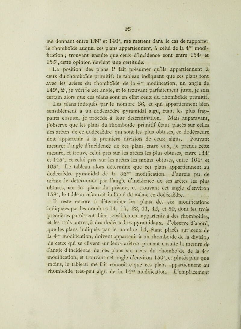 46 me donnant entre 139° et 140°, me mettent dans le cas de rapporter le rhomboïde auquel ces plans appartiennent, à celui de la 4mc modi- fication ; trouvant ensuite que ceux d’incidence sont entre 134° et 135%. cette opinion devient une certitude. La position des plans P fait présumer qu’ils appartiennent à ceux du rhomboïde primitif: le tableau indiquant que ces plans font avec les arêtes du rhomboïde de la 4nie modification, un angle de 149% 2', je véri e cet angle, et le trouvant parfaitement juste, je suis certain alors que ces plans sont en effet ceux du rhomboïde primitif. Les plans indiqués par le nombre 36, et qui appartiennent bien sensiblement à un dodécaèdre pyramidal aigu, étant les plus frap- pants ensuite, je procède à leur détermination. Mais auparavant, j’observe que les plans du rhomboïde primitif étant placés sur celles des arêtes de ce dodécaèdre qui sont les plus obtuses, ce dodécaèdre doit appartenir à la première division de ceux aigus. Pouvant mesurer l'angle d’incidence de ces plans entre eux, je prends cette mesure, et trouve celui pris sur les arêtes les plus obtuses, entre 144° et 145% et celui pris sur les arêtes les moins obtuses, entre 104° et 105°. Le tableau alors détermine que ces plans appartiennent au dodécaèdre pyramidal de la 36me modification. J’aurois pu de même le déterminer par l’angle d’incidence de ses arêtes les plus obtuses, sur les plans du prisme, et trouvant cet angle d’environ 158% le tableau m’auroit indiqué de même ce dodécaèdre. Il reste encore à déterminer les plans des six modifications indiquées par les nombres 14, 17, 23, 44, 45, et 50, dont les troiç premières paroissent bien sensiblement appartenir à des rhomboïdes* et les trois autres, à des dodécaèdres pyramidaux. J’observe d’abord, que les plans indiqués par le nombre 14, étant placés sur ceux de la 4mc modification, doivent appartenir à un rhomboïde de la division de ceux qui se clivent sur leurs arêtes: prenant ensuite la mesure de l’angle d’incidence de ces plans sur ceux du rhomboïde de la 4m-e modification, et trouvant cet angle d’environ 150% et plutôt plus que moins, le tableau me fait connoitre que ces plans appartiennent au rhomboïde très-peu aigu d.e la 14me modification. L’emplacement
