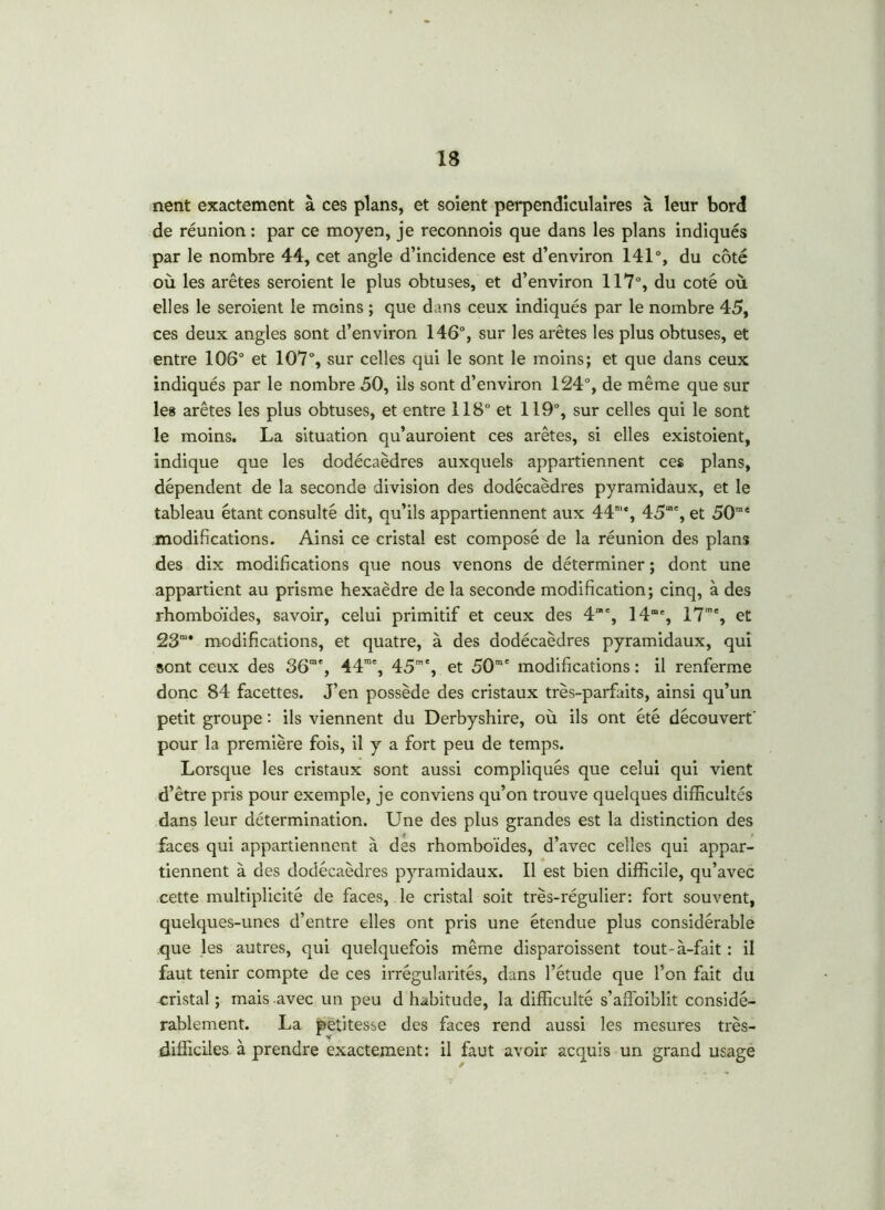 nent exactement à ces plans, et soient perpendiculaires à leur bord de réunion : par ce moyen, je reconnois que dans les plans indiqués par le nombre 44, cet angle d’incidence est d’environ 141°, du côté où les arêtes seroient le plus obtuses, et d’environ 117°, du coté où elles le seroient le moins ; que dans ceux indiqués par le nombre 45, ces deux angles sont d’environ 146°, sur les arêtes les plus obtuses, et entre 106° et 107°, sur celles qui le sont le moins; et que dans ceux indiqués par le nombre 50, ils sont d’environ 124°, de même que sur les arêtes les plus obtuses, et entre 118° et 119°, sur celles qui le sont le moins. La situation qu’auroient ces arêtes, si elles existoient, indique que les dodécaèdres auxquels appartiennent ces plans, dépendent de la seconde division des dodécaèdres pyramidaux, et le tableau étant consulté dit, qu’ils appartiennent aux 44mc, 45“% et 50rae modifications. Ainsi ce cristal est composé de la réunion des plans des dix modifications que nous venons de déterminer ; dont une appartient au prisme hexaèdre de la seconde modification; cinq, à des rhomboïdes, savoir, celui primitif et ceux des 4”% 14% 17m% et 23m* modifications, et quatre, à des dodécaèdres pyramidaux, qui sont ceux des 36“% 44m% 45m% et 50m' modifications : il renferme donc 84 facettes. J’en possède des cristaux très-parfaits, ainsi qu’un petit groupe : ils viennent du Derbyshire, où ils ont été découvert pour la première fois, il y a fort peu de temps. Lorsque les cristaux sont aussi compliqués que celui qui vient d’être pris pour exemple, je conviens qu’on trouve quelques difficultés dans leur détermination. Une des plus grandes est la distinction des faces qui appartiennent à des rhomboïdes, d’avec celles qui appar- tiennent à des dodécaèdres pyramidaux. Il est bien difficile, qu’avec cette multiplicité de faces, le cristal soit très-régulier: fort souvent, quelques-unes d’entre elles ont pris une étendue plus considérable que les autres, qui quelquefois même disparoissent tout-à-fait : il faut tenir compte de ces irrégularités, dans l’étude que l’on fait du cristal ; mais avec un peu d habitude, la difficulté s’affoiblit considé- rablement. La petitesse des faces rend aussi les mesures très- difficiles à prendre exactement: il faut avoir acquis un grand usage