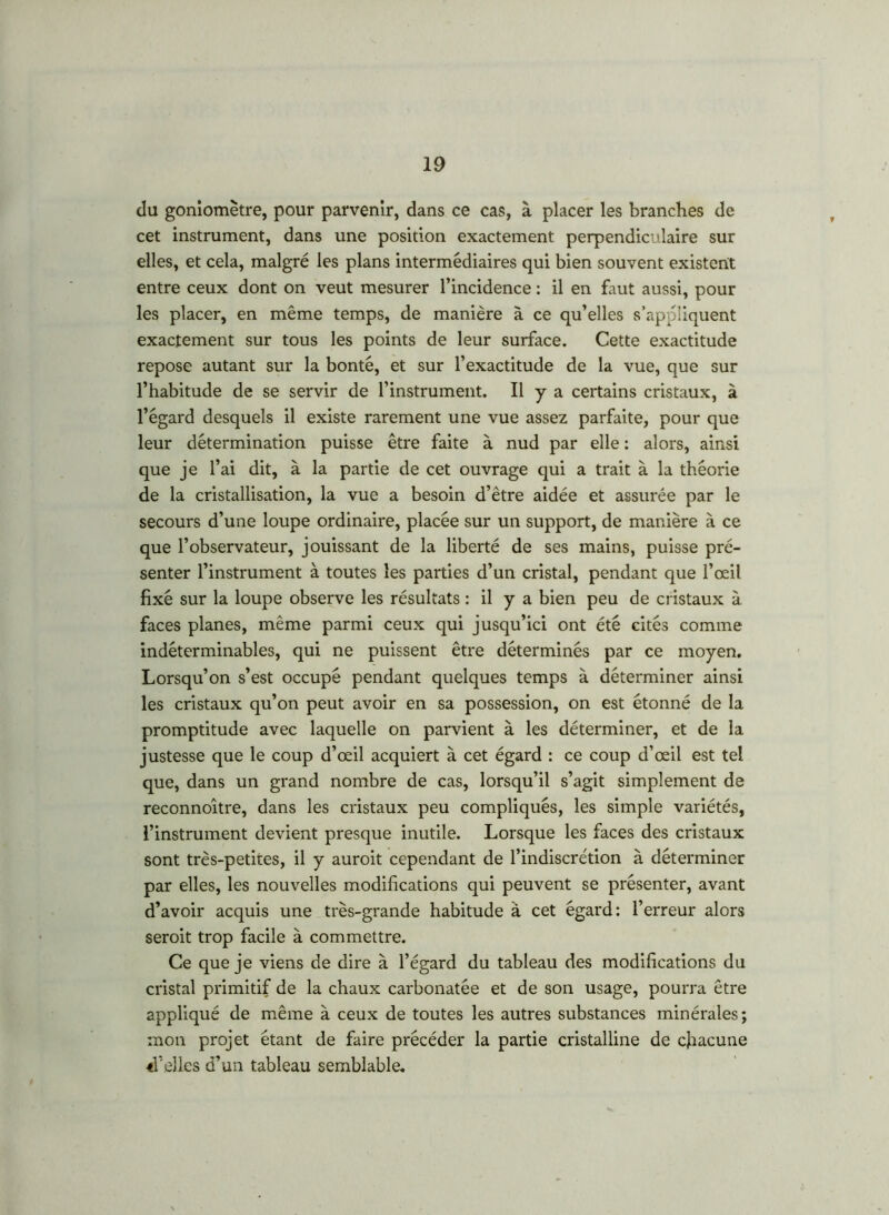 du goniomètre, pour parvenir, dans ce cas, à placer les branches de cet instrument, dans une position exactement perpendiculaire sur elles, et cela, malgré les plans intermédiaires qui bien souvent existent entre ceux dont on veut mesurer l’incidence : il en faut aussi, pour les placer, en même temps, de manière à ce qu’elles s’appliquent exactement sur tous les points de leur surface. Cette exactitude repose autant sur la bonté, et sur l’exactitude de la vue, que sur l’habitude de se servir de l’instrument. Il y a certains cristaux, à l’égard desquels il existe rarement une vue assez parfaite, pour que leur détermination puisse être faite à nud par elle : alors, ainsi que je l’ai dit, à la partie de cet ouvrage qui a trait à la théorie de la cristallisation, la vue a besoin d’être aidée et assurée par le secours d’une loupe ordinaire, placée sur un support, de manière à ce que l’observateur, jouissant de la liberté de ses mains, puisse pré- senter l’instrument à toutes les parties d’un cristal, pendant que l’œil fixé sur la loupe observe les résultats : il y a bien peu de cristaux à faces planes, même parmi ceux qui jusqu’ici ont été cités comme indéterminables, qui ne puissent être déterminés par ce moyen. Lorsqu’on s’est occupé pendant quelques temps à déterminer ainsi les cristaux qu’on peut avoir en sa possession, on est étonné de la promptitude avec laquelle on parvient à les déterminer, et de la justesse que le coup d’œil acquiert à cet égard : ce coup d’œil est tel que, dans un grand nombre de cas, lorsqu’il s’agit simplement de reconnoître, dans les cristaux peu compliqués, les simple variétés, l’instrument devient presque inutile. Lorsque les faces des cristaux sont très-petites, il y auroit cependant de l’indiscrétion à déterminer par elles, les nouvelles modifications qui peuvent se présenter, avant d’avoir acquis une très-grande habitude à cet égard: l’erreur alors seroit trop facile à commettre. Ce que je viens de dire à l’égard du tableau des modifications du cristal primitif de la chaux carbonatêe et de son usage, pourra être appliqué de même à ceux de toutes les autres substances minérales; mon projet étant de faire précéder la partie cristalline de chacune «Velles d’un tableau semblable.