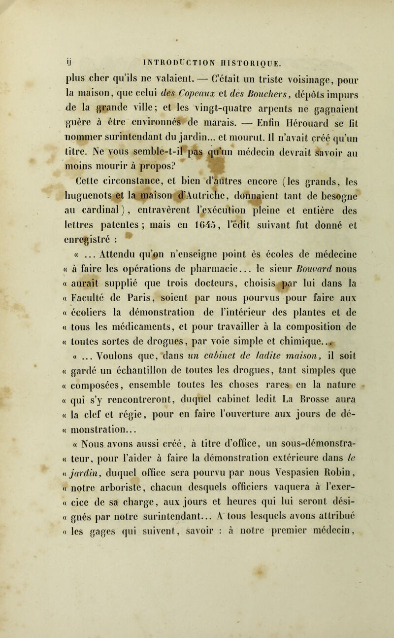 plus cher qu’ils ne valaient. — C’était un triste voisinage, pour la maison, que celui des Copeaux et des Bouchers, dépôts impurs de la grande ville; et les vingt-quatre arpents ne gagnaient guère à être environnés de marais. — Enfin Hérouard se fît nommer surintendant du jardin... et mourut. 11 n’avait créé qu’un titre. Ne vous semble-t-il pas qu’un médecin devrait savoir au moins mourir à propos? Cette circonstance, et bien d’autres encore (les grands, les huguenots et la maison d’Autriche, donnaient tant de besogne au cardinal ), entravèrent l’exécution pleine et entière des lettres patentes; mais en 1645, l’édit suivant fut donné et enregistré : « ... Attendu qu’on n’enseigne point ès écoles de médecine « à faire les opérations de pharmacie... le sieur Bouuard nous « aurait supplié que trois docteurs, choisis par lui dans la « Faculté de Paris, soient par nous pourvus pour faire aux « écoliers la démonstration de l’intérieur des plantes et de « tous les médicaments, et pour travailler à la composition de « toutes sortes de drogues, par voie simple et chimique... «... Voulons que, dans iin cabinet de ladite maison, il soit « gardé un échantillon de toutes les drogues, tant simples que « composées, ensemble toutes les choses rares en la nature « qui s’y rencontreront, duquel cabinet ledit La Brosse aura « la clef et régie, pour en faire l’ouverture aux jours de dé- « monstration... « Nous avons aussi créé, à titre d’office, un sous-démonstra- « teur, pour l’aider à faire la démonstration extérieure dans le jardin, duquel office sera pourvu par nous Vespasien Robin, « notre arboriste, chacun desquels officiers vaquera à l’exer- « cice de sa charge, aux jours et heures qui lui seront dési- « gnés par notre surintendant... A tous lesquels avons attribué «les gages qui suivent, savoir : à notre premier médecin,