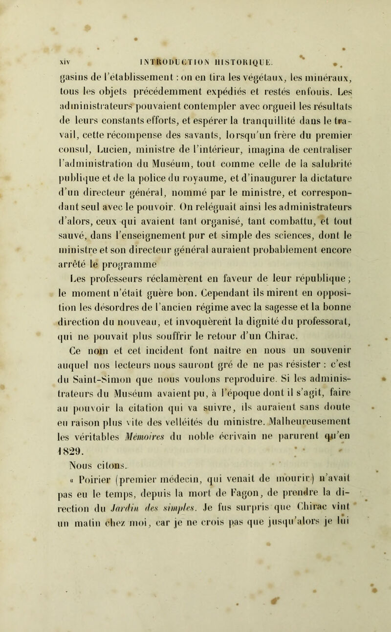 gasiiis de l’établissement : on en tira les végétaux, les minéraux, tous les objets précédemment expédiés et restés enfouis. Les administrateurs pouvaient contempler avec orgueil les résultats de leurs constants efforts, et espérer la tranquillité dans le tra- vail, cette récompense des savants, lorsqu’un frère du premier consul, Lucien, ministre de l’intérieur, imagina de centraliser l’administration du Muséum, tout comme celle de la salubrité publique et de la police du royaume, et d’inaugurer la dictature d’un directeur général, nommé par le ministre, et correspon- dant seul avec le pouvoir. On reléguait ainsi les administrateurs d’alors, ceux qui avaient tant organisé, tant combattu, et tout sauvé, dans l’enseignement pur et simple des sciences, dont le ministre et son directeur général auraient probablement encore arrêté le programme Les professeurs l éclamèrent en faveur de leur république ; le moment n’était guère bon. Cependant ils mirent en opposi- tion les désordres de l’ancien régime avec la sagesse et la bonne direction du nouveau, et invoquèrent la dignité du professorat, qui ne pouvait plus souffrir le retour d’un Chirac. Ce nom et cet incident font naître en nous un souvenir auquel nos lecteurs nous saui ont gré de ne pas résister : c’est du Saint-Simon que nous voulons reproduire. Si les adminis- trateurs du Muséum avaient pu, à l’époque dont il s’agit, faire au pouvoir la citation qui va suivre, ils auraient sans doute eu raison plus \ ite des velléités du ministre. Malheureusement les véritables Mémoires du noble éciivain ne ])arurent qii’en 1829. Nous citons. « Poirier (premier médecin, qui venait de mourir) n’avait pas eu le temi)S, depuis la mort de Fagon, de prendre la di- l'ection du Jardin des simples. Je lus surpris que Chirac vînt un matin chez moi, car je ne crois ])as que jusipi’alors je lui