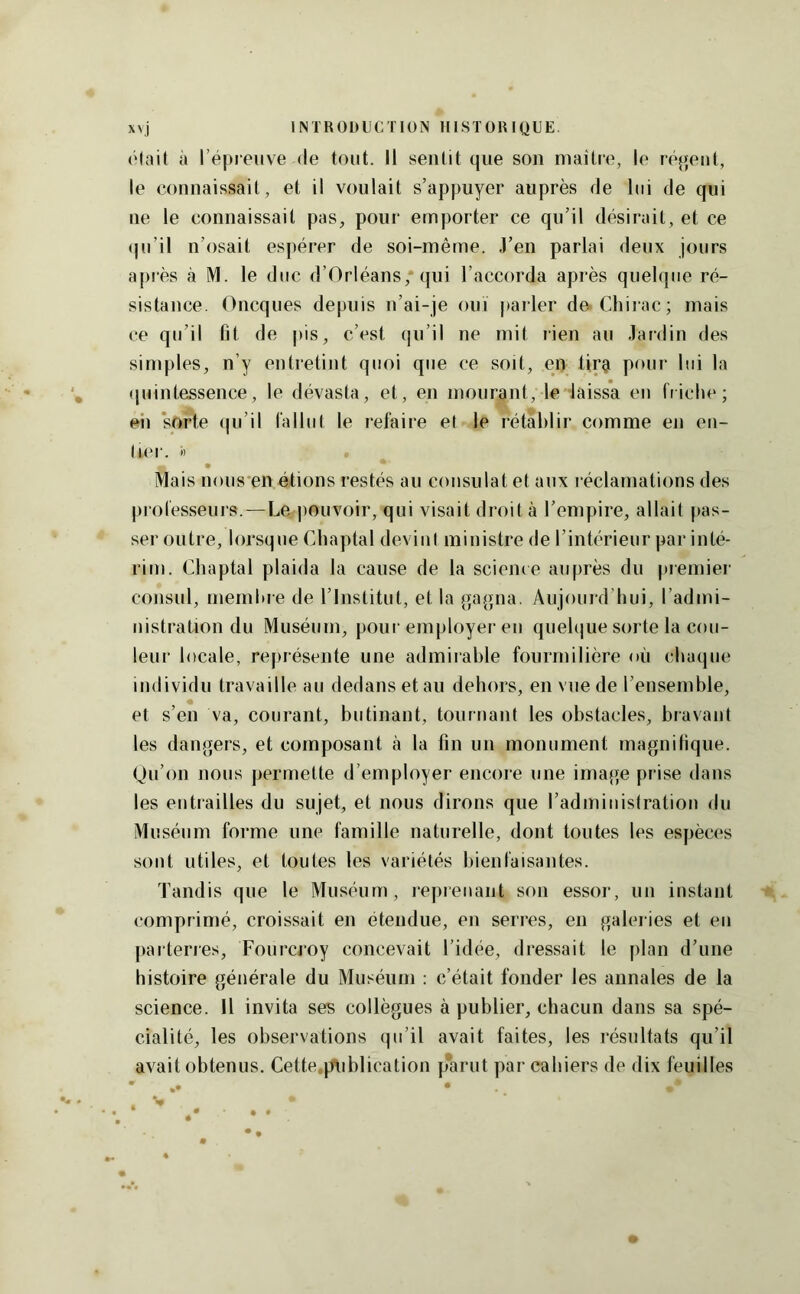 était à répreiive (le tout. Il sentit que son maître, le réjjent, le connaissait, et il voulait s’appuyer auprès rie lui de qui ne le connaissait pas, pour emporter ce qu’il désirait, et ce (ju’il n’osait espérer de soi-même. J’en parlai deux jours apiès k M. le duc d’Orléans, qui l’accorda après quelque ré- sistance. Oncques depuis n’ai-je ouï parler de Chiiac; mais (’e qu’il fit de |)is, c’est qu’il ne mit rien au Jardin des simples, n’y entretint quoi que ce soit, en tirgi pour lui la (piinlessence, le dévasta, et, en mourant, le laissa en friche; eii ‘sorte qu’il fallut le refaire et le rétablir comme en en- tier. ') Mais nous'en étions restés au consulat et aux réclamations des professeurs.—Le pouvoir, qui visait droit à l’empire, allait pas- ser outre, lorsque Chaptal devint ministre de l’intérieur par inté- rim. Chaptal plaida la cause de la science auprès du premier consul, membre de l’Institut, et la gagna. Aujouid’bui, l’admi- nistration du Muséum, pour employer eu quelque sorte la cou- leur locale, re|)résente une admirable fourmilière où chaque individu travaille au dedans et au dehors, en vue de l’ensemble, et s’en va, courant, butinant, tournant les obstacles, bravant les dangers, et composant à la fin un monument magnifique. (Ju’on nous permette d’employer encore une image prise dans les entrailles du sujet, et nous dirons que l’admiinstration du Muséum forme une famille naturelle, dont toutes les espèces sont utiles, et toutes les variétés bienfaisantes. Tandis que le Muséum, lepreiiaiit son essor, un instant comprimé, croissait en étendue, en serres, en galei ies et en parterres, Fourcroy concevait l’idée, dressait le jilan d’une histoire générale du Muséum : c’était fonder les annales de la science. Il invita ses collègues à publier, chacun dans sa spé- cialité, les observations qu’il avait faites, les résultats qu’il avait obtenus. Cette.publication parut par cahiers de dix feuilles