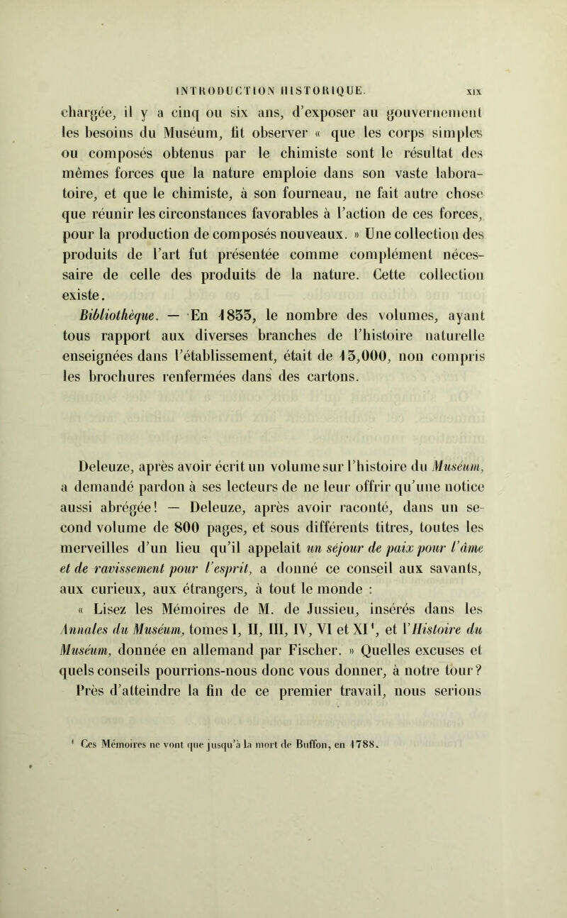 chargée, y cinq ou six ans, thexposer an gouverneinenl les besoins du Muséum, lit observer « que les corps simples ou composés obtenus par le chimiste sont le résultat des mêmes forces que la nature emploie dans son vaste labora- toire, et que le chimiste, à son fourneau, ne fait autre chose que réunir les circonstances favorables à Taction de ces forces, pour la production de composés nouveaux. » Une collection des produits de l’art fut présentée comme complément néces- saire de celle des produits de la nature. Cette collection existe. Bibliothèque. — En 4855, le nombre des volumes, ayant tous rapport aux diverses branches de l’histoire naturelle enseignées dans l’établissement, était de 45,000, non compris les brochures renfermées dans des cartons. Deleuze, après avoir écrit un volume sur l’histoire du Muséum, a demandé pardon à ses lecteurs de ne leur offrir qu’une notice aussi abrégée! — Deleuze, après avoir raconté, dans un se cond volume de 800 pages, et sous différents titres, toutes les merveilles d’un lieu qu’il appelait un séjour de paix pour l’âme et de ravissement pour l’esprit, a donné ce conseil aux savants, aux curieux, aux étrangers, à tout le monde : « Lisez les Mémoires de M. de Jussieu, insérés dans les Annales du Muséum, tonies I, II, III, IV, VI et XI ', et VHistoire du Muséum, donnée en allemand par Fischer. » Quelles excuses et quels conseils pourrions-nous donc vous donner, à notre tour ? Près d’atteindre la fin de ce premier travail, nous serions ' Ces Mémoires ne vont i|iie jusqu’à la mort de Buffon, en 1788.