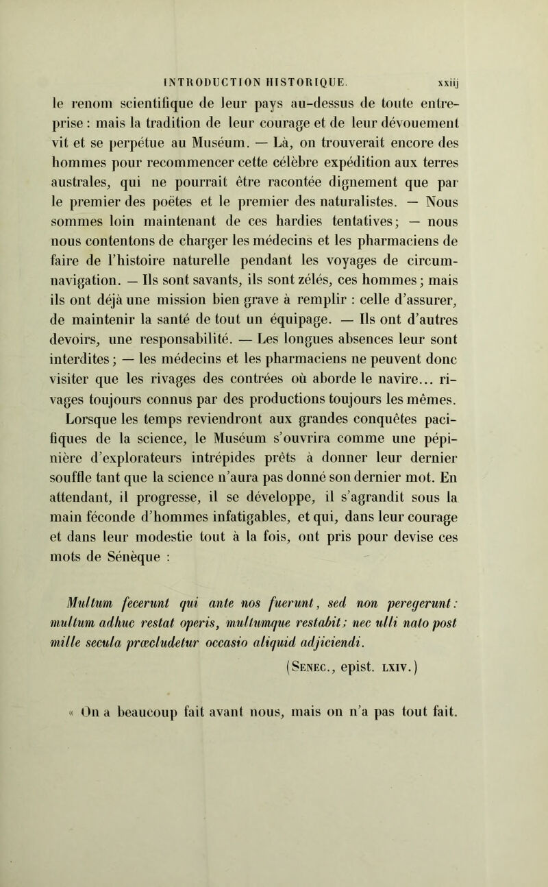 le renom scientifique de leur pays au-dessus de toute entre- prise : mais la tradition de leur courage et de leur dévouement vit et se perpétue au Muséum. — Là, on trouverait encore des hommes pour recommencer cette célèbre expédition aux terres australes, qui ne pourrait être racontée dignement que par le premier des poètes et le premier des naturalistes. — Nous sommes loin maintenant de ces hardies tentatives; — nous nous contentons de charger les médecins et les pharmaciens de faire de l’histoire naturelle pendant les voyages de circum- navigation. — Ils sont savants, ils sont zélés, ces hommes; mais ils ont déjà une mission bien grave à remplir : celle d’assurer, de maintenir la santé de tout un équipage. — Ils ont d’autres devoirs, une responsabilité. — Les longues absences leur sont interdites ; — les médecins et les pharmaciens ne peuvent donc visiter que les rivages des contrées où aborde le navire... ri- vages toujours connus par des productions toujours les mêmes. Lorsque les temps reviendront aux grandes conquêtes paci- fiques de la science, le Muséum s’ouvrira comme une pépi- nière d’explorateurs intrépides prêts à donner leur dernier souffle tant que la science n’aura pas donné son dernier mot. En attendant, il progresse, il se développe, il s’agrandit sous la main féconde d’hommes infatigables, et qui, dans leur courage et dans leur modestie tout à la fois, ont pris pour devise ces mots de Sénèque : Multim fecerunt qui ante nos fuerunt, sed non peregerunt: mullum adliiic restât operis, midtumque restabit ; nee ulU natopost mille secula prœcludetur occasio aliquid adjiciendi. (Senec., epist. Lxiv.) « t)n a beaucoup fait avant nous, mais on n’a pas tout fait.