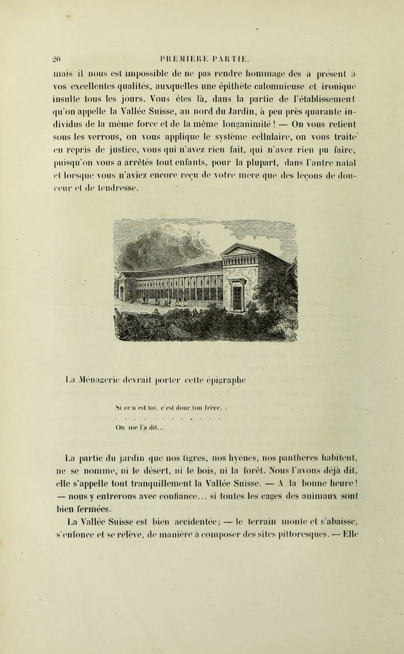 IMtKMIKIii; l'AKTIL. •JO mais il nous esl impossilde tic ne pas rendre hommage des à [ti’ésenl a vos execllentes qualités, auxquelles une épithète calomnieuse et ironique insulte tous les jours. Vous êtes là, dans la partie de rétablissement ([u'on appelle la Vallée Suisse, au nord du Jardin, à peu près quarante in- dividus de la même force et de la même longanimité ! — On vous retient sous les verrous, on vous appli(|ue le système cellulaire, on vous traite’ ('U repris de justice, vous qui n’avez rien fait, qui n’avez i-ien pu faire, puisqu’on vous a arrêtés tout enfants, pour ta plupart, dans l’antre natal et tors(|ue vous n’aviez encore reçu de voti'e nuM e que des leçons de dou- (■('ur ('t de t('ndresse. I.a Mena^ierie devrait poric'r celte épigraphe Si rc 11 (“st ldi, c'(’sl (lonc tdii ll■(M•(>. : On iiic l’ii (lil... La partie du jardin que nos tigres, nos hyènes, nos panthères habitent, ne se nomme, ni le désert, ni le bois, ni la forêt. Nous t’avons déjà dit, elle s’appelle tout tranquillement la Vallée Suisse. — A la bonne heure! — nous y entrerons avec confiance... si toutes les cages des animaux sont bien fermées. La Vallée Suisse esl bien accidentée; — le terrain monte et s’abaisse, s'enfonce et se relève, de manh're à (‘onqiosi'r ih'S sites pittoirsipies. — Llle