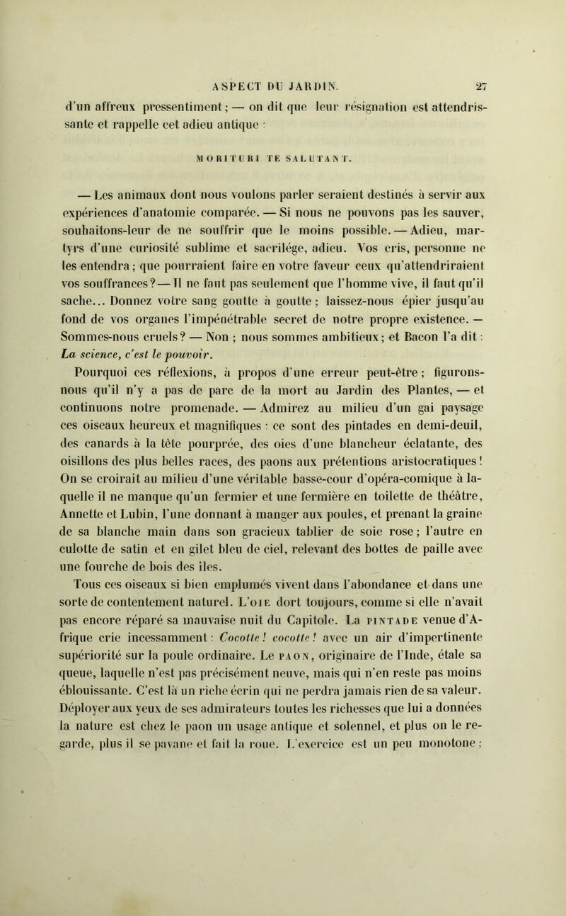 d’un aflTeux pressentiment; — on dit que leur résignation est attendris- sante et rappelle cet adieu antique : M O UIT C K 1 TE s A L U T A A T. — Les animaux dont nous voulons parler seraient destinés à servir aux expériences d’anatomie comparée. — Si nous ne pouvons pas les sauver, souhaitons-leur de ne souffrir que le moins possible. — Adieu, mar- tyrs d’une curiosité sublime et sacrilège, adieu. Vos cris, personne ne les entendra; que pourraient faire en votre faveur ceux qu’attendriraient vos souffrances? — Tl ne faut pas seulement que l’homme vive, il faut qu’il sache... Donnez votre sang goutte à goutte; laissez-nous épier jusqu’au fond de vos organes l’impénétrable secret de notre propre existence. — Sommes-nous cruels? — Non ; nous sommes ambitieux; et Bacon l’a dit : La science, c’est le pouvoir. Pourquoi ces réflexions, à propos d’une erreur peut-être ; figurons- nous qu’il n’y a pas de pare de la mort au Jardin des Plantes, — et continuons notre promenade. — Admirez au milieu d’un gai paysage ces oiseaux heureux et magnifujiies : ce sont des pintades en demi-deuil, des canards à la tète pourprée, des oies d’une blancheur éclatante, des oisillons des plus belles races, des paons aux prétentions aristoeratiques ! On se croirait au milieu d’une véritable basse-cour d’opéra-comique à la- quelle il ne manque qu’un fermier et une fermière en toilette de théâtre, Annette et Lubin, l’une donnant à manger aux poules, et prenant la graine de sa blanche main dans son gracieux tablier de soie rose ; l’autre en culotte de satin et en gilet bleu de ciel, relevant des bottes de paille avec une fourche de bois des îles. Tous ces oiseaux si bien emplumés vivent dans l’abondance et dans une sorte de contentement naturel. L’oie dort toujours, comme si elle n’avait pas encore réparé sa mauvaise nuit du Capitole. La pintade venue d’A- frique erie incessamment t Cocotte ! cocotte ! avec un air d’impertinente supériorité sur la poule ordinaire. Le paon, originaire de l’Inde, étale sa queue, laquelle n’est pas préeisément neuve, mais qui n’en reste pas moins éblouissante. C’est là un riche écrin qui ne perdra jamais rien de sa valeur. Déployer aux yeux de ses admirateurs toutes les richesses que lui a données la nature est chez te paon un usage antique et solennel, et plus on le re- garde, plus il se pavane et fait la roue. L'exercice est un peu monotone ;