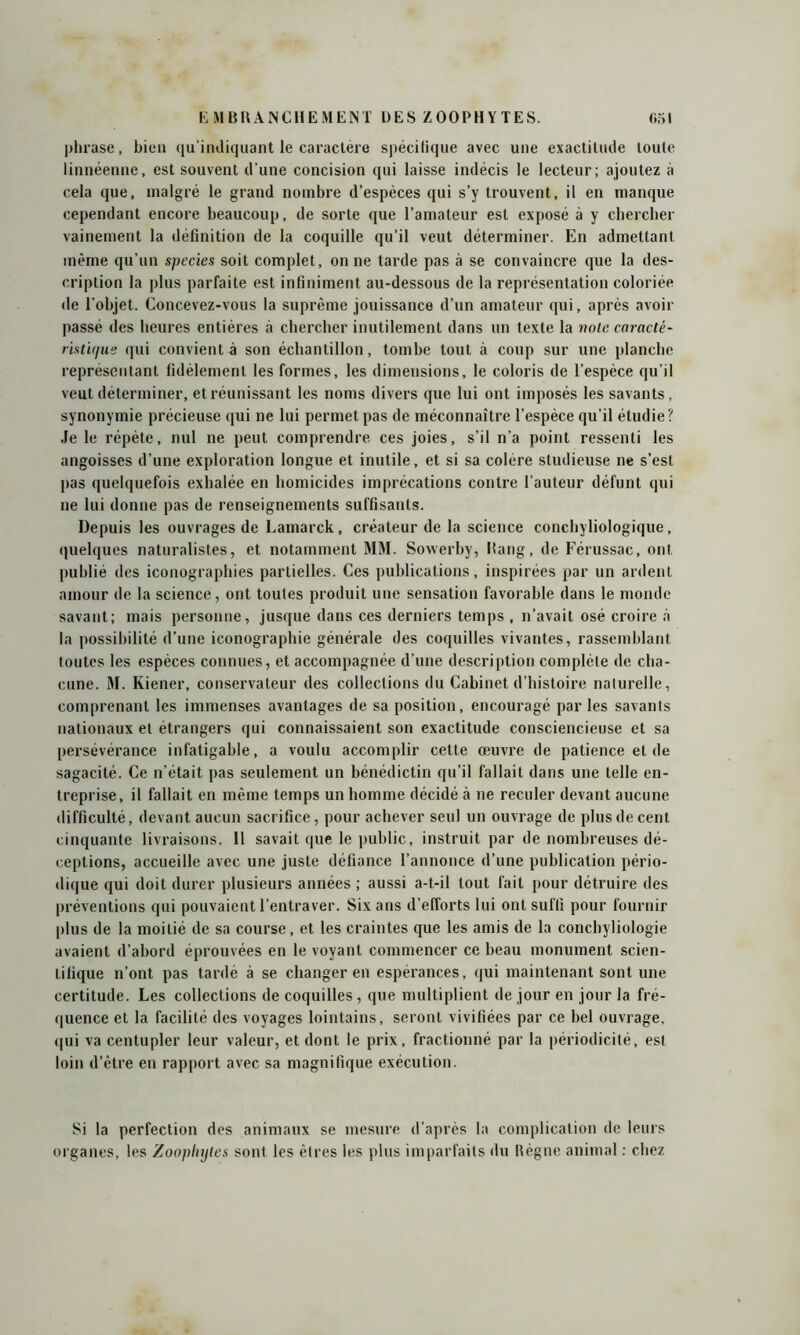 phrase, bien qu’indiquant le caractère spécifique avec une exactitude toute linnéenne, est souvent d'une concision qui laisse indécis le lecteur; ajoutez à cela que, malgré le grand nombre d’espèces qui s’y trouvent, il en manque cependant encore beaucoup, de sorte que l’amateur est exposé à y chercher vainement la définition de la coquille qu’il veut déterminer. En admettant même qu’un species soit complet, on ne tarde pas à se convaincre que la des- cription la plus parfaite est infiniment au-dessous de la représentation coloriée de l'objet. Concevez-vous la suprême jouissance d’un amateur qui, après avoir passé des heures entières à chercher inutilement dans un texte la note caracté- listir/ue qui convient à son échantillon, tombe tout à coup sur une planche représentant fidèlement les formes, les dimensions, le coloris de l’espèce qu’il veut déterminer, et réunissant les noms divers que lui ont imposés les savants, synonymie précieuse qui ne lui permet pas de méconnaître l’espèce qu’il étudie? Je le répète, nul ne peut comprendre ces joies, s’il n’a point ressenti les angoisses d’une exploration longue et inutile, et si sa colère studieuse ne s’est pas quelquefois exhalée en homicides imprécations contre l’auteur défunt qui ne lui donne pas de renseignements suffisants. Depuis les ouvrages de Lamarck, créateur de la science conchyliologique, quelques naturalistes, et notamment MM. Sowerby, Rang, de Férussac, ont publié des iconographies partielles. Ces publications, inspirées par un ardent amour de la science, ont toutes produit une sensation favorable dans le monde savant; mais personne, jusque dans ces derniers temps , n’avait osé croire à la possibilité d’une iconographie générale des coquilles vivantes, rassemblant toutes les espèces connues, et accompagnée d’une description complète de cha- cune. M. Kiener, conservateur des collections du Cabinet d’histoire naturelle, comprenant les immenses avantages de sa position, encouragé par les savants nationaux et étrangers qui connaissaient son exactitude consciencieuse et sa persévérance infatigable, a voulu accomplir cette œuvre de patience et de sagacité. Ce n’était pas seulement un bénédictin qu’il fallait dans une telle en- treprise, il fallait en même temps un homme décidé à ne reculer devant aucune difficulté, devant aucun sacrifice, pour achever seul un ouvrage de plus de cent cinquante livraisons. 11 savait que le public, instruit par de nombreuses dé- ceptions, accueille avec une juste défiance l’annonce d’une publication pério- dique qui doit durer plusieurs années ; aussi a-t-il tout fait pour détruire des préventions qui pouvaient l’entraver. Six ans d’efforts lui ont suffi pour fournir plus de la moitié de sa course, et les craintes que les amis de la conchyliologie avaient d’abord éprouvées en le voyant commencer ce beau monument scien- tifique n’ont pas tardé à se changer en espérances, qui maintenant sont une certitude. Les collections de coquilles, que multiplient de jour en jour la fré- quence et la facilité des voyages lointains, seront vivifiées par ce bel ouvrage, qui va centupler leur valeur, et dont le prix, fractionné par la périodicité, est loin d’être en rapport avec sa magnifique exécution. Si la perfection des animaux se mesure d’après la complication de leurs organes, les Zoophyles sont les êtres les plus imparfaits du Règne animal : chez