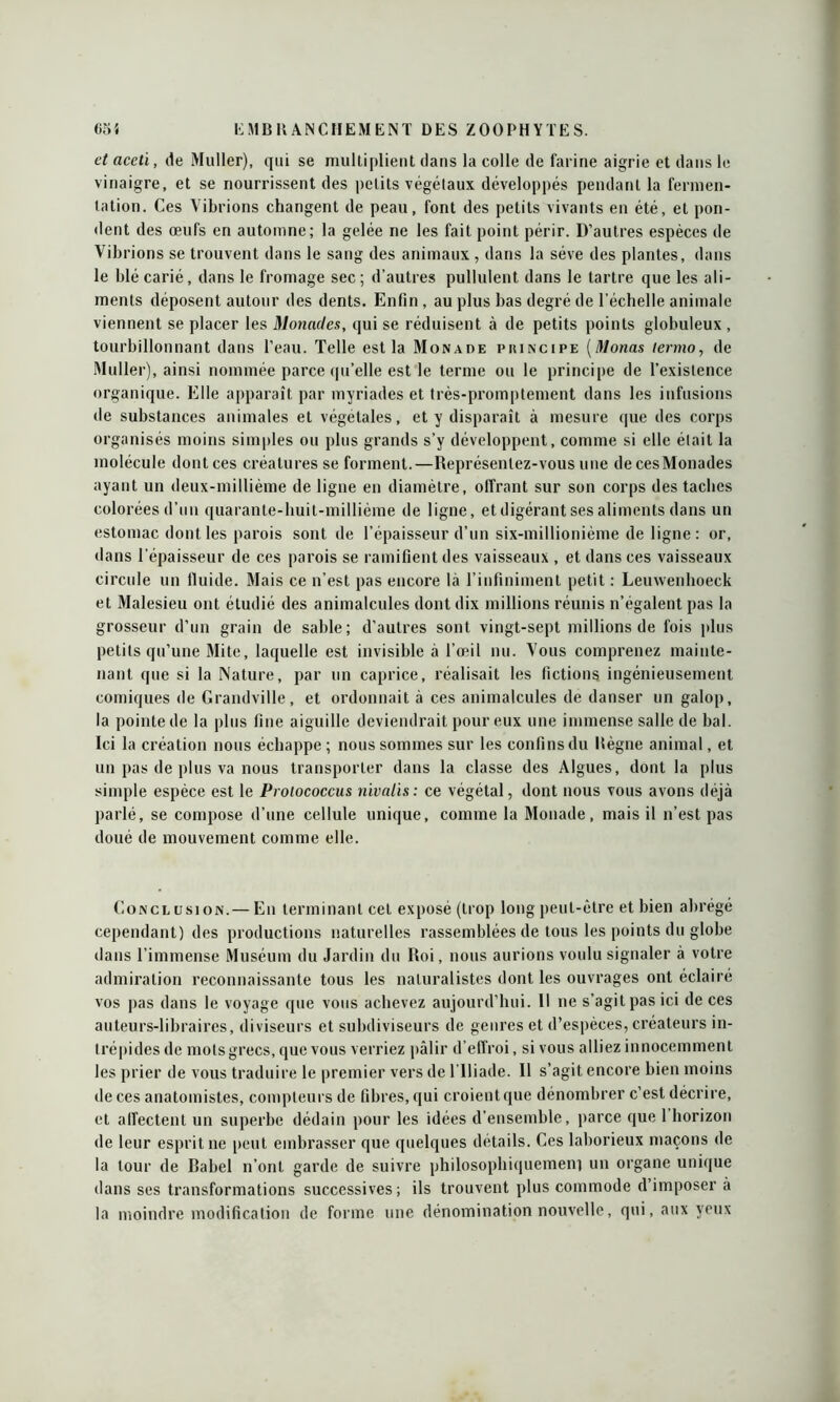 et aceti, de Muller), qui se multiplient dans la colle de farine aigrie et dans le vinaigre, et se nourrissent des petits végétaux développés pendant la fermen- tation. Ces Vibrions changent de peau, font des petits vivants en été, et pon- dent des œufs en automne; la gelée ne les fait point périr. D’autres espèces de Vibrions se trouvent dans le sang des animaux , dans la sève des plantes, dans le blé carié, dans le fromage sec ; d’autres pullulent dans le tartre que les ali- ments déposent autour des dents. Enfin , au plus bas degré de l’échelle animale viennent se placer les Monades, qui se réduisent à de petits points globuleux , tourbillonnant dans l’eau. Telle est la Monade principe (Monas termo, de Muller), ainsi nommée parce qu’elle est le terme ou le principe de l’existence organique. Elle apparaît par myriades et très-promptement dans les infusions de substances animales et végétales, et y disparaît à mesure que des corps organisés moins simples ou plus grands s’y développent, comme si elle était la molécule dont ces créatures se forment.—Représentez-vous une decesMonades ayant un deux-millième de ligne en diamètre, offrant sur son corps des taches colorées d’un quarante-huit-millième de ligne, et digérant ses aliments dans un estomac dont les parois sont de l’épaisseur d’un six-millionième de ligne : or, dans l’épaisseur de ces parois se ramifient des vaisseaux , et dans ces vaisseaux circule un fluide. Mais ce n’est pas encore là l’infiniment petit : Lemvenhoeck et Malesieu ont étudié des animalcules dont dix millions réunis n’égalent pas la grosseur d’un grain de sable; d’autres sont vingt-sept millions de fois plus petits qu’une Mite, laquelle est invisible à l’œil nu. Vous comprenez mainte- nant que si la Nature, par un caprice, réalisait les fictions ingénieusement comiques de Grandville, et ordonnait à ces animalcules de danser un galop, la pointe de la plus fine aiguille deviendrait pour eux une immense salle de bal. Ici la création nous échappe ; nous sommes sur les confins du Règne animal, et un pas de plus va nous transporter dans la classe des Algues, dont la plus simple espèce est le Prolococcus nïvalis: ce végétal, dont nous vous avons déjà parlé, se compose d’une cellule unique, comme la Monade, mais il n’est pas doué de mouvement comme elle. Conclusion.— En terminant cet exposé (trop long peut-être et bien abrégé cependant) des productions naturelles rassemblées de tous les points du globe dans l’immense Muséum du Jardin du Roi, nous aurions voulu signaler à votre admiration reconnaissante tous les naturalistes dont les ouvrages ont éclairé vos pas dans le voyage que vous achevez aujourd’hui. Il ne s’agit pas ici de ces auteurs-libraires, diviseurs et subdiviseurs de genres et d’espèces, créateurs in- trépides de mots grecs, que vous verriez pâlir d’effroi, si vous alliez innocemment les prier de vous traduire le premier vers de l lliade. Il s’agit encore bien moins de ces anatomistes, compteurs de fibres, qui croient que dénombrer c’est décrire, et affectent un superbe dédain pour les idées d’ensemble, parce que 1 horizon de leur esprit ne peut embrasser que quelques détails. Ces laborieux maçons de la tour de Babel n’ont garde de suivre philosophiquement un organe unique dans ses transformations successives; ils trouvent plus commode d’imposer à la moindre modification de forme une dénomination nouvelle, qui, aux yeux