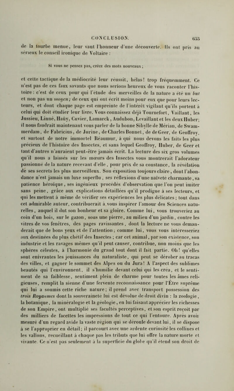 de la tourbe menue, leur vaut l’honneur d’une découverte. Ils ont pris au sérieux le conseil ironique de Voltaire : Si vous ne pensez pas, créez des mots nouveaux ; et cette tactique de la médiocrité leur réussit, hélas! trop fréquemment. Ce n’est pas de ces faux savants que nous serions heureux de vous raconter l’his- toire : c'est de ceux pour qui l’étude des merveilles de la nature a été un bu! et non pas un moyen; de ceux qui ont écrit moins pour eux que pour leurs lec- teurs, et dont chaque page est empreinte de l’intérêt vigilant qu’ils portent à celui qui doit étudier leur livre. Vous connaissez déjà Tournefort, Vaillant, les Jussieu, Linné, Ilaüy, Cuvier, Lamarck, Audubon, Levaillantet les deuxHuber; il nous faudrait maintenant vous parler de la bonne Sibylle de Mérian, de Swam- merdam, de Fabricius, de Jurine, de Charles Bonnet, de deGeer, de Geoffroy, et surtout de notre immortel Réaumur, à qui nous devons les faits les plus précieux de l’histoire des Insectes, et sans lequel Geoffroy, Iluber, de Geer et tant d’autres n’auraient peut-être jamais écrit. La lecture des six gros volumes qu’il nous a laissés sur les mœurs des Insectes vous montrerait l'adorateur passionne de la nature recevant d’elle , pour prix de sa constance, la révélation de ses secrets les plus merveilleux. Son exposition toujours claire, dont l’abon- dance n’est jamais un luxe superflu , ses réflexions d’une naïveté charmante, sa patience héroïque, ses ingénieux procédés d’observation que l’on peut imiter sans peine, grâce aux explications détaillées qu’il prodigue à ses lecteurs, et (pii les mettent à même de vérifier ses expériences les plus délicates; tout dans cet admirable auteur, contribuerait à vous inspirer l’amour des Sciences natu- relles, auquel il dut son bonheur et sa gloire. Comme lui, vous trouveriez au coin d’un bois, sur le gazon , sous une pierre, au milieu d’un jardin , contre les vitres de vos fenêtres, des pages ravissantes, dont la lecture ne vous deman- derait que de bons yeux et de l’attention; comme lui, vous vous intéresseriez aux destinées du plus chétif des Insectes ; car cet animal, par son existence, son industrie et les ravages mêmes qu’il peut causer, contribue, non moins que les sphères célestes, à l’harmonie du grand tout dont il fait partie. Oh! qu’elles sont enivrantes les jouissances du naturaliste, qui peut se dérober au tracas des villes, et gagner le sommet des Alpes ou du Jura! A l’aspect des sublimes beautés qui l’environnent, il s’humilie devant celui qui les créa, et le senti- ment de sa faiblesse, sentiment plein de charme pour toutes les âmes reli- gieuses, remplit la sienne d’une fervente reconnaissance pour l’Etre suprême qui lui a soumis cette riche nature; il prend avec transport possession des irois Royaumes dont la souveraineté lui est dévolue de droit divin : la zoologie, la botanique, la minéralogie et la géologie, en lui faisant apprécier les richesses de son Empire, ont multiplié ses facultés perceptives, et son esprit reçoit par des milliers de facettes les impressions de tout ce qui l’entoure. Après avoii mesuré d’un regard avide la vaste région qui se déroule devant lui, il se dispose à se l’approprier en détail ; il parcourt avec une ardente curiosité les collines et les vallons, recueillant à chaque pas les tributs que lui offre la nature morte et vivante. Ce n’est pas seulement à la superficie du globe qu’il étend son droit de