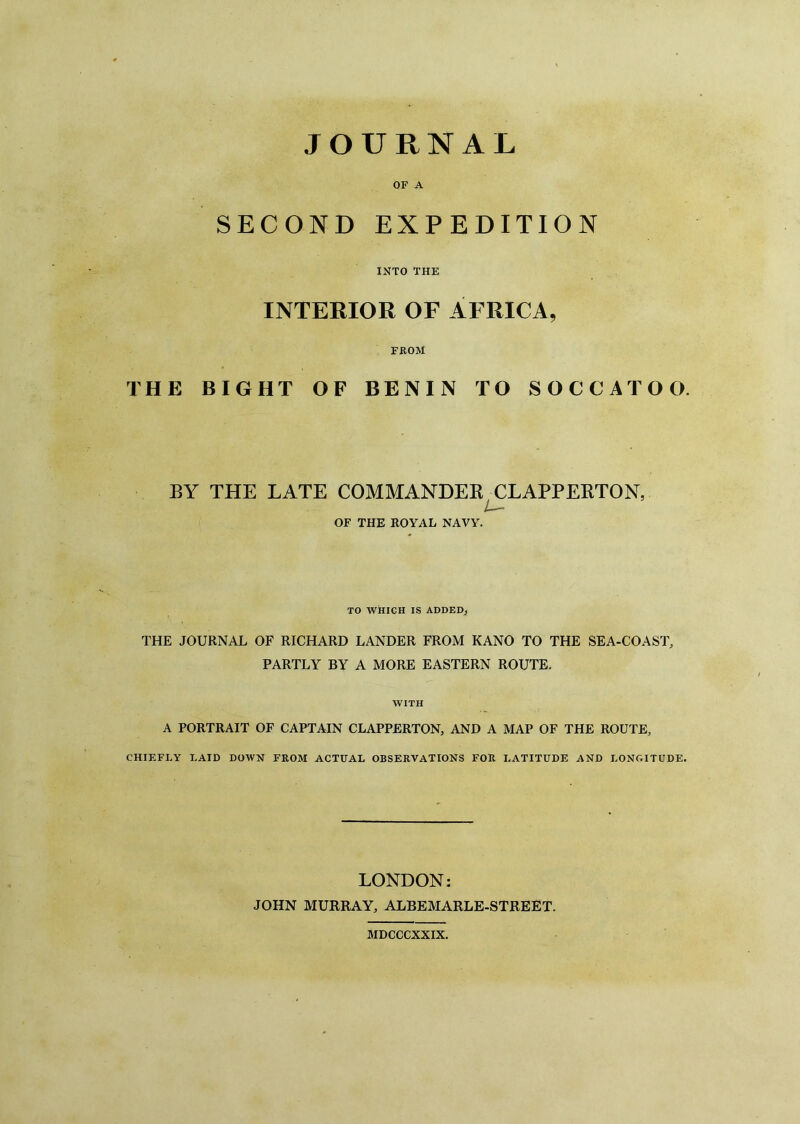 OF A SECOND EXPEDITION INTO THE INTERIOR OF AFRICA, FROM THE BIGHT OF BENIN TO SOCCATOO. BY THE LATE COMMANDER CLAPPERTON, Z—■- OF THE ROYAL NAVY. TO WHICH IS ADDED, THE JOURNAL OF RICHARD LANDER FROM KANO TO THE SEA-COAST, PARTLY BY A MORE EASTERN ROUTE. WITH A PORTRAIT OF CAPTAIN CLAPPERTON, AND A MAP OF THE ROUTE, CHIEFLY LAID DOWN FROM ACTUAL OBSERVATIONS FOR LATITUDE AND LONGITUDE. LONDON: JOHN MURRAY, ALBEMARLE-STREET. MDCCCXXIX.