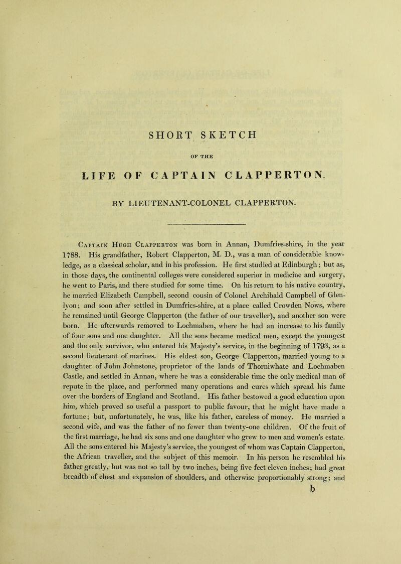 I SHORT SKETCH OF THE LIFE OF CAPTAIN CLAPPERTON. BY LIEUTENANT-COLONEL CLAPPERTON. Captain Hugh Clapperton was born in Annan, Dumfries-shire, in the year 1788. His grandfather, Robert Clapperton, M. D., was a man of considerable know- ledge, as a classical scholar, and in his profession. He first studied at Edinburgh; but as, in those days, the continental colleges were considered superior in medicine and surgery, he went to Paris, and there studied for some time. On his return to his native country, he married Elizabeth Campbell, second cousin of Colonel Archibald Campbell of Glen- lyon; and soon after settled in Dumfries-shire, at a place called Crowden Nows, where he remained until George Clapperton (the father of our traveller), and another son were born. He afterwards removed to Lochmaben, where he had an increase to his family of four sons and one daughter. All the sons became medical men, except the youngest and the only survivor, who entered his Majesty’s service, in the beginning of 1793, as a second lieutenant of marines. His eldest son, George Clapperton, married young to a daughter of John Johnstone, proprietor of the lands of Thorniwhate and Lochmaben Castle, and settled in Annan, where he was a considerable time the only medical man of repute in the place, and performed many operations and cures which spread his fame over the borders of England and Scotland. His father bestowed a good education upon him, which proved so useful a passport to public favour, that he might have made a fortune; but, unfortunately, he was, like his father, careless of money. He married a second wife, and was the father of no fewer than twenty-one children. Of the fruit of the first marriage, he had six sons and one daughter who grew to men and women’s estate. All the sons entered his Majesty’s service, the youngest of whom was Captain Clapperton, the African traveller, and the subject of this memoir. In his person he resembled his father greatly, but was not so tall by two inches, being five feet eleven inches; had great breadth of chest and expansion of shoulders, and otherwise proportionably strong; and b