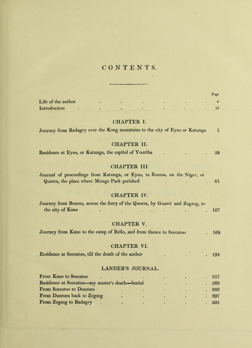 CONTENTS. Page Life of the author . . . . v Introduction . . . . . . xi CHAPTER I. Journey from Badagry over the Kong mountains to the city of Eyeo or Katunga 1 CHAPTER II. Residence at Eyeo, or Katunga, the capital of Youriba . . .38 CHAPTER III. Journal of proceedings from Katunga, or Eyeo, to Boussa, on the Niger, or Quorra, the place where Mungo Park perished . . .61 CHAPTER IV. Journey from Boussa, across the ferry of the Quorra, by Guarri and Zegzeg, to the city of Kano . . .... . 107 CHAPTER V. Journey from Kano to the camp of Bello, and from thence to Soccatoo . 169 CHAPTER VI. Residence at Soccatoo, till the death of the author . . .194 LANDER’S JOURNAL. From Kano to Soccatoo ...... 257 Residence at Soccatoo—my master’s death—burial . . . 269 From Soccatoo to Dunrora ..... 282 From Dunrora back to Zegzeg ..... 297 From Zegzeg to Badagry ...... 305