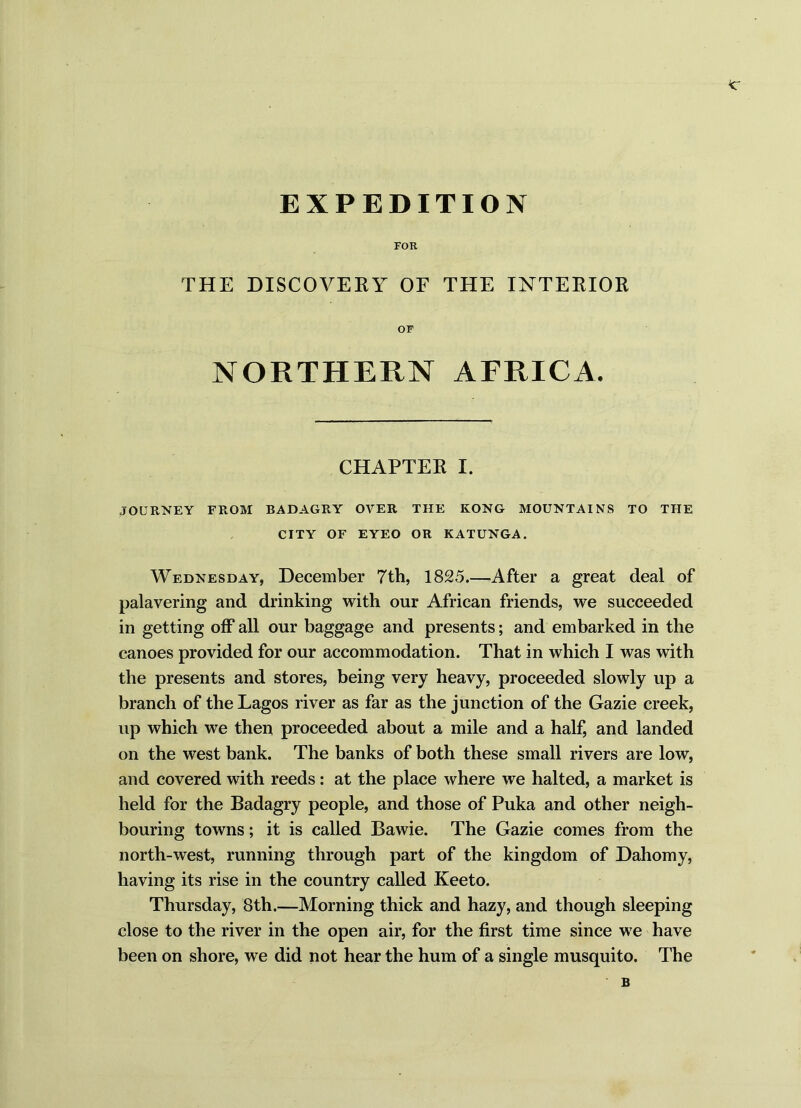FOR THE DISCOVERY OF THE INTERIOR OF NORTHERN AFRICA. CHAPTER I. JOURNEY FROM BADAGRY OVER THE KONG MOUNTAINS TO THE CITY OF EYEO OR KATUNGA. Wednesday, December 7th, 1825.—After a great deal of palavering and drinking with our African friends, we succeeded in getting off all our baggage and presents; and embarked in the canoes provided for our accommodation. That in which I was with the presents and stores, being very heavy, proceeded slowly up a branch of the Lagos river as far as the junction of the Gazie creek, up which we then proceeded about a mile and a half, and landed on the west bank. The banks of both these small rivers are low, and covered with reeds: at the place where we halted, a market is held for the Badagry people, and those of Puka and other neigh- bouring towns; it is called Bawie. The Gazie comes from the north-west, running through part of the kingdom of Dahomy, having its rise in the country called Keeto. Thursday, 8th.—Morning thick and hazy, and though sleeping close to the river in the open air, for the first time since we have been on shore, we did not hear the hum of a single musquito. The B