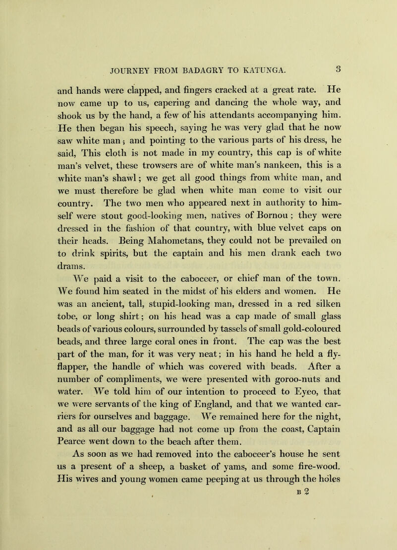 and hands were clapped, and fingers cracked at a great rate. He now came up to us, capering and dancing the whole way, and shook us by the hand, a few of his attendants accompanying him. He then began his speech, saying he was very glad that he now saw white man; and pointing to the various parts of his dress, he said, This cloth is not made in my country, this cap is of white man’s velvet, these trowsers are of white man’s nankeen, this is a white man’s shawl; we get all good things from white man, and we must therefore be glad when white man come to visit our country. The two men who appeared next in authority to him- self were stout good-looking men, natives of Bornou; they were dressed in the fashion of that country, with blue velvet caps on their heads. Being Mahometans, they could not be prevailed on to drink spirits, but the captain and his men drank each two drams. We paid a visit to the caboceer, or chief man of the town. We found him seated in the midst of his elders and women. He was an ancient, tall, stupid-looking man, dressed in a red silken tobe, or long shirt; on his head was a cap made of small glass beads of various colours, surrounded by tassels of small gold-coloured beads, and three large coral ones in front. The cap was the best part of the man, for it was very neat; in his hand he held a fly- flapper, the handle of which was covered with beads. After a number of compliments, we were presented with goroo-nuts and water. We told him of our intention to proceed to Eyeo, that we were servants of the king of England, and that we wanted car- riers for ourselves and baggage. We remained here for the night, and as all our baggage had not come up from the coast, Captain Pearce went down to the beach after them. As soon as we had removed into the caboceer’s house he sent us a present of a sheep, a basket of yams, and some fire-wood. His wives and young women came peeping at us through the holes b 2