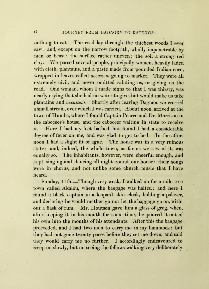 nothing to eat. The road lay through the thickest woods I ever saw; and, except on the narrow footpath, wholly impenetrable by man or beast: the surface rather uneven ; the soil a strong red clay. We passed several people, principally women, heavily laden with cloth, plantains, and a paste made from pounded Indian corn, wrapped in leaves called accasson, going to market. They were all extremely civil, and never omitted saluting us, or giving us the road. One woman, whom I made signs to that I was thirsty, was nearly crying that she had no water to give, but would make us take plantains and accassons. Shortly after leaving Dagmoo we crossed a small stream, over which I was carried. About noon, arrived at the town of Humba, where I found Captain Pearce and Dr. Morrison in the caboceer’s house, and the caboceer waiting in state to receive us. Here I had my feet bathed, but found I had a considerable degree of fever on me, and was glad to get to bed. In the after- noon I had a slight fit of ague. The house was in a very ruinous state; and, indeed, the whole town, as far as we saw of it, was equally so. The inhabitants, however, were cheerful enough, and kept singing and dancing all night round our house; their songs were in chorus, and not unlike some church music that I have heard. Sunday, 11th.—Though very weak, I walked on for a mile to a town called Akalou, where the baggage was halted; and here I found a black captain in a leopard skin cloak, holding a palaver, and declaring he would neither go nor let the baggage go on, with- out a flask of rum. Mr. Houtson gave him a glass of grog, when, after keeping it in his mouth for some time, he poured it out of his own into the mouths of his attendants. After this the baggage proceeded, and I had two men to carry me in my hammock; but they had not gone twenty paces before they set me dowm, and said they would carry me no further. I accordingly endeavoured to creep on slowly, but on seeing the fellows walking very deliberately