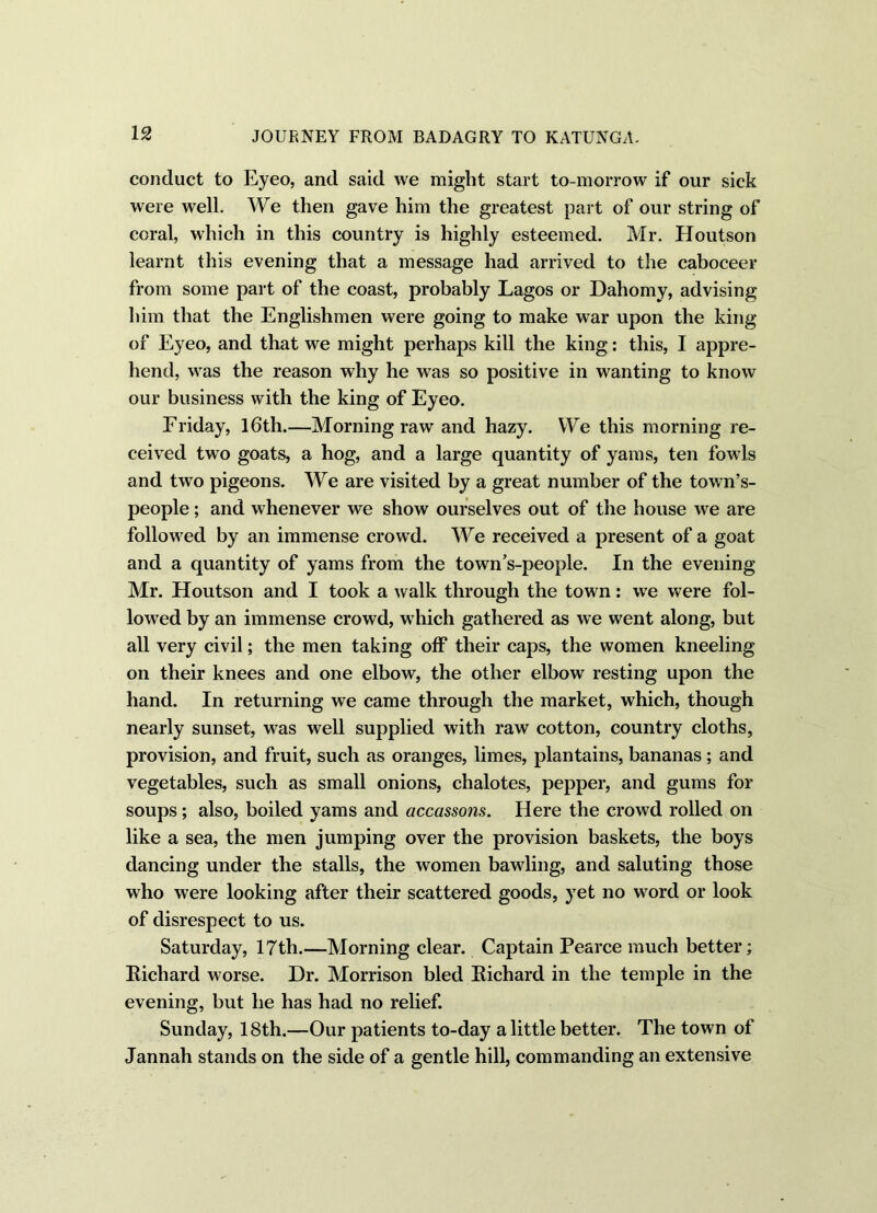 conduct to Eyeo, and said we might start to-morrow if our sick were well. We then gave him the greatest part of our string of coral, which in this country is highly esteemed. Mr. Houtson learnt this evening that a message had arrived to the caboceer from some part of the coast, probably Lagos or Dahomy, advising him that the Englishmen were going to make war upon the king of Eyeo, and that we might perhaps kill the king: this, I appre- hend, was the reason why he was so positive in wanting to know our business with the king of Eyeo. Friday, 16th.—Morning raw and hazy. We this morning re- ceived two goats, a hog, and a large quantity of yams, ten fowls and two pigeons. We are visited by a great number of the towns- people ; and whenever we show ourselves out of the house we are followed by an immense crowd. We received a present of a goat and a quantity of yams from the towns-people. In the evening Mr. Houtson and I took a walk through the town: we were fol- lowed by an immense crowd, w hich gathered as we went along, but all very civil; the men taking off their caps, the women kneeling on their knees and one elbow, the other elbow resting upon the hand. In returning we came through the market, which, though nearly sunset, was well supplied with raw cotton, country cloths, provision, and fruit, such as oranges, limes, plantains, bananas; and vegetables, such as small onions, chalotes, pepper, and gums for soups ; also, boiled yams and accassons. Here the crowd rolled on like a sea, the men jumping over the provision baskets, the boys dancing under the stalls, the women bawling, and saluting those who were looking after their scattered goods, yet no wrord or look of disrespect to us. Saturday, 17th.—Morning clear. Captain Pearce much better; Richard worse. Dr. Morrison bled Richard in the temple in the evening, but he has had no relief. Sunday, 18th.—Our patients to-day a little better. The town of Jannah stands on the side of a gentle hill, commanding an extensive