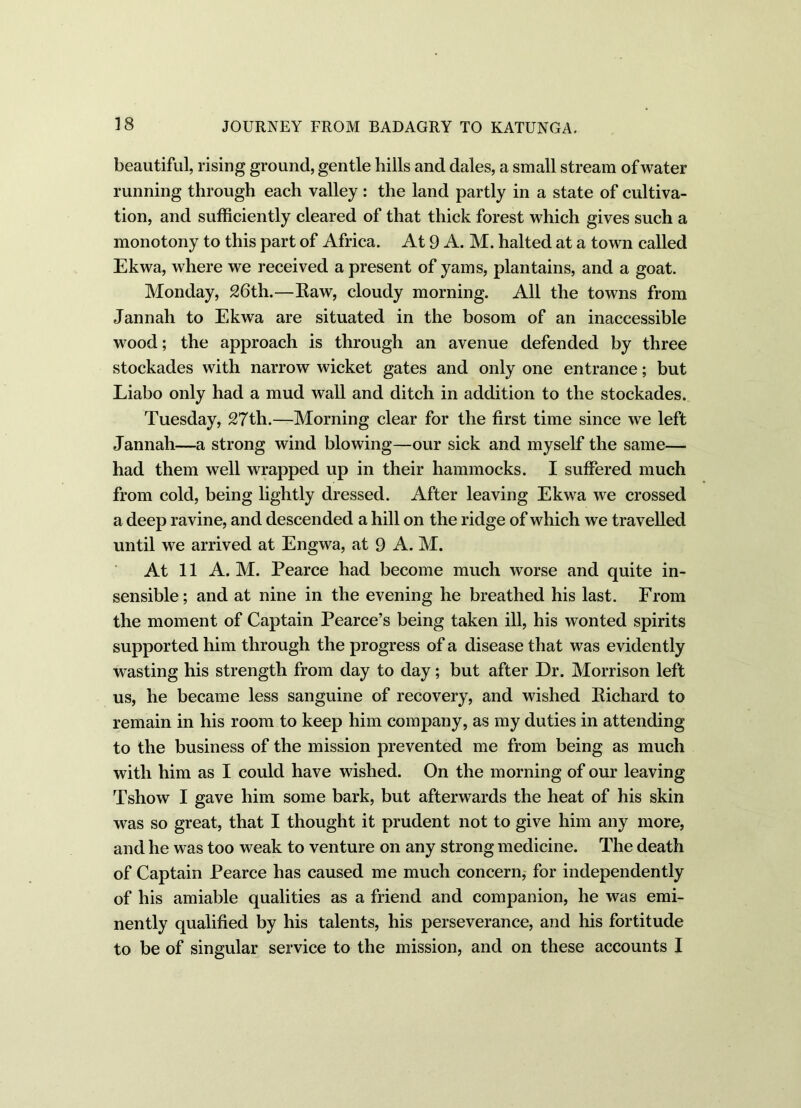 beautiful, rising ground, gentle bills and dales, a small stream of water running through each valley : the land partly in a state of cultiva- tion, and sufficiently cleared of that thick forest which gives such a monotony to this part of Africa. At 9 A. M. halted at a town called Ekwa, where we received a present of yams, plantains, and a goat. Monday, 26th.—Raw, cloudy morning. All the towns from Jannah to Ekwa are situated in the bosom of an inaccessible wood; the approach is through an avenue defended by three stockades with narrow wicket gates and only one entrance; but Liabo only had a mud wall and ditch in addition to the stockades. Tuesday, 27th.—Morning clear for the first time since we left Jannah—a strong wind blowing—our sick and myself the same— had them well wrapped up in their hammocks. I suffered much from cold, being lightly dressed. After leaving Ekwa we crossed a deep ravine, and descended a hill on the ridge of which we travelled until we arrived at Engwa, at 9 A. M. At 11 A. M. Pearce had become much worse and quite in- sensible; and at nine in the evening he breathed his last. From the moment of Captain Pearce’s being taken ill, his wonted spirits supported him through the progress of a disease that was evidently wasting his strength from day to day; but after Dr. Morrison left us, he became less sanguine of recovery, and wished Richard to remain in his room to keep him company, as my duties in attending to the business of the mission prevented me from being as much with him as I could have wished. On the morning of our leaving Tshow I gave him some bark, but afterwards the heat of his skin was so great, that I thought it prudent not to give him any more, and he was too weak to venture on any strong medicine. The death of Captain Pearce has caused me much concern, for independently of his amiable qualities as a friend and companion, he was emi- nently qualified by his talents, his perseverance, and his fortitude to be of singular service to the mission, and on these accounts I