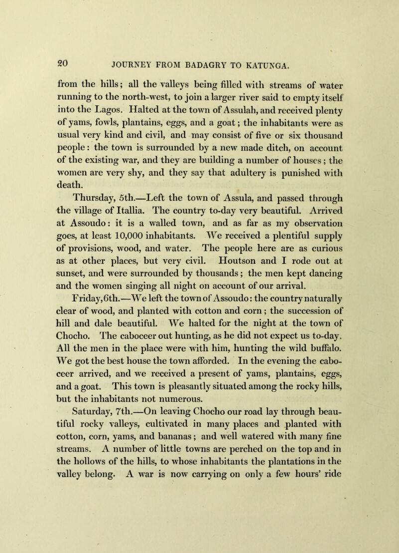 from the hills; all the valleys being filled with streams of water running to the north-west, to join a larger river said to empty itself into the Lagos. Halted at the town of Assulah, and received plenty of yams, fowls, plantains, eggs, and a goat; the inhabitants were as usual very kind and civil, and may consist of five or six thousand people: the town is surrounded by a new made ditch, on account of the existing war, and they are building a number of houses ; the women are very shy, and they say that adultery is punished with death. Thursday, 5th.—Left the town of Assula, and passed through the village of Itallia. The country to-day very beautiful. Arrived at Assoudo: it is a walled town, and as far as my observation goes, at least 10,000 inhabitants. We received a plentiful supply of provisions, wood, and water. The people here are as curious as at other places, but very civil. Houtson and I rode out at sunset, and were surrounded by thousands; the men kept dancing and the women singing all night on account of our arrival. Friday, 6th.—We left the town of Assoudo: the country naturally clear of wood, and planted with cotton and corn; the succession of hill and dale beautiful. We halted for the night at the town of Chocho. The caboceer out hunting, as he did not expect us to-day. All the men in the place were with him, hunting the wild buffalo. We got the best house the town afforded. In the evening the cabo- ceer arrived, and we received a present of yams, plantains, eggs, and a goat. This town is pleasantly situated among the rocky hills, but the inhabitants not numerous. Saturday, 7th.—On leaving Chocho our road lay through beau- tiful rocky valleys, cultivated in many places and planted with cotton, corn, yams, and bananas; and well watered with many fine streams. A number of little towns are perched on the top and in the hollows of the hills, to whose inhabitants the plantations in the valley belong. A war is now carrying on only a few hours’ ride