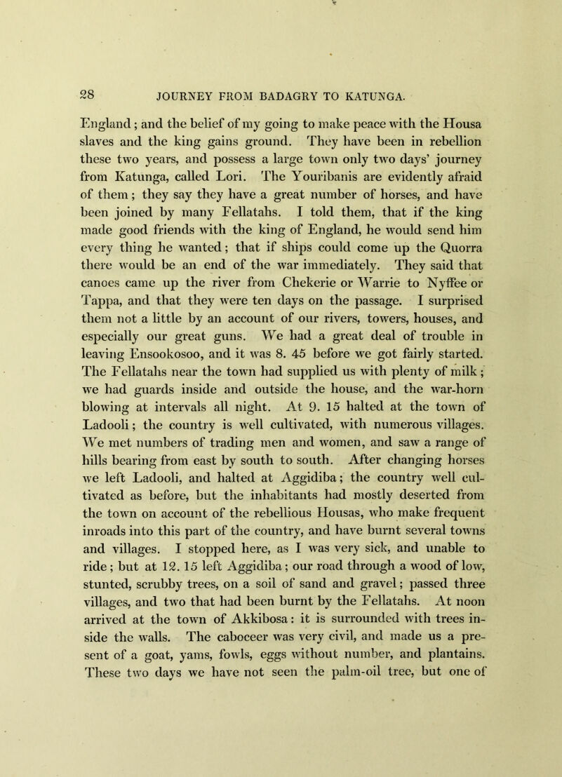 England; and the belief of my going to make peace with the Housa slaves and the king gains ground. They have been in rebellion these two years, and possess a large town only two days’ journey from Katunga, called Lori. The Youribanis are evidently afraid of them; they say they have a great number of horses, and have been joined by many Fellatahs. I told them, that if the king made good friends with the king of England, he would send him every thing he wanted; that if ships could come up the Quorra there would be an end of the war immediately. They said that canoes came up the river from Chekerie or Warrie to Nyffee or Tappa, and that they were ten days on the passage. I surprised them not a little by an account of our rivers, towers, houses, and especially our great guns. We had a great deal of trouble in leaving Ensookosoo, and it was 8. 45 before we got fairly started. The Fellatahs near the town had supplied us with plenty of milk ; we had guards inside and outside the house, and the war-horn blowing at intervals all night. At 9. 15 halted at the town of Ladooli; the country is well cultivated, with numerous villages. We met numbers of trading men and women, and saw a range of hills bearing from east by south to south. After changing horses we left Ladooli, and halted at Aggidiba; the country well cul- tivated as before, but the inhabitants had mostly deserted from the town on account of the rebellious Housas, who make frequent inroads into this part of the country, and have burnt several towns and villages. I stopped here, as I was very sick, and unable to ride; but at 12. 15 left Aggidiba; our road through a wood of low, stunted, scrubby trees, on a soil of sand and gravel; passed three villages, and two that had been burnt by the Fellatahs. At noon arrived at the town of Akkibosa: it is surrounded with trees in- side the walls. The caboceer was very civil, and made us a pre- sent of a goat, yams, fowls, eggs without number, and plantains. These two days we have not seen the palm-oil tree, but one of