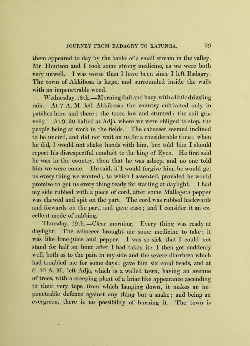 them appeared to-day by the banks of a small stream in the valley. Mr. Houtson and I took some strong medicine, as we were both very unwell. I was worse than I have been since I left Badagry. The towu of Akkibosa is large, and surrounded inside the walls with an impenetrable wTood. Wednesday, 18th.—Morningdull and hazy, with alittledrizzling rain. At 7 A. M. left Akkibosa; the country cultivated only in patches here and there; the trees low and stunted; the soil gra- velly. At 9. 20 halted at Adja, where we were obliged to stop, the people being at work in the fields. The caboceer seemed inclined to be uncivil, and did not wait on us for a considerable time : when he did, I would not shake hands wdth him, but told him I should report his disrespectful conduct to the king of Eyeo. He first said he was in the country, then that he was asleep, and no one told him we wrere come. He said, if I would forgive him, he would get us every thing we wanted; to which I assented, provided he would promise to get us every thing ready for starting at daylight. I had my side rubbed with a piece of cord, after some Mallageta pepper was chewed and spit on the part. The cord was rubbed backwards and forwards on the part, and gave ease; and I consider it an ex- cellent mode of rubbing. Thursday, 19th.—Clear morning. Every thing was ready at daylight. The caboceer brought me some medicine to take; it was like lime-juice and pepper. I was so sick that I could not stand for half an hour after 1 had taken it; I then got suddenly well, both as to the pain in my side and the severe diarrhoea which had troubled me for some days: gave him six coral beads, and at 6. 40 A. M. left Adja, which is a walled town, having an avenue of trees, with a creeping plant of a briar-like appearance ascending to their very tops, from which hanging down, it makes an im- penetrable defence against any thing but a snake; and being an evergreen, there is no possibility of burning it. The town is