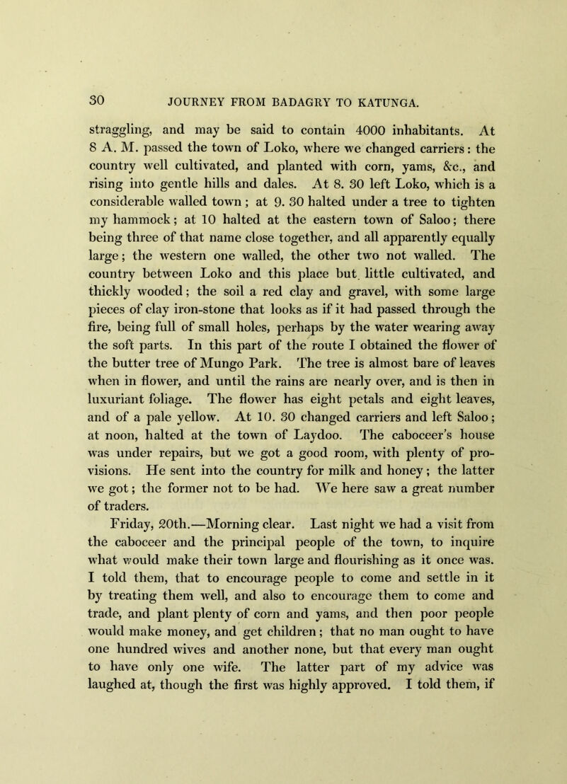 straggling, and may be said to contain 4000 inhabitants. At 8 A. M. passed the town of Loko, where we changed carriers: the country well cultivated, and planted with corn, yams, &c., and rising into gentle hills and dales. At 8. 30 left Loko, which is a considerable walled town; at 9. 30 halted under a tree to tighten my hammock; at 10 halted at the eastern town of Saloo; there being three of that name close together, and all apparently equally large; the western one walled, the other two not walled. The country between Loko and this place but little cultivated, and thickly wooded; the soil a red clay and gravel, with some large pieces of clay iron-stone that looks as if it had passed through the fire, being full of small holes, perhaps by the water wearing away the soft parts. In this part of the route I obtained the flower of the butter tree of Mungo Park. The tree is almost bare of leaves when in flower, and until the rains are nearly over, and is then in luxuriant foliage. The flower has eight petals and eight leaves, and of a pale yellow. At 10. 30 changed carriers and left Saloo; at noon, halted at the town of Laydoo. The caboceer’s house was under repairs, but we got a good room, with plenty of pro- visions. He sent into the country for milk and honey; the latter we got; the former not to be had. We here saw a great number of traders. Friday, 20th.—Morning clear. Last night we had a visit from the caboceer and the principal people of the town, to inquire what would make their town large and flourishing as it once was. I told them, that to encourage people to come and settle in it by treating them well, and also to encourage them to come and trade, and plant plenty of corn and yams, and then poor people would make money, and get children; that no man ought to have one hundred wives and another none, but that every man ought to have only one wife. The latter part of my advice was laughed at, though the first was highly approved. I told them, if