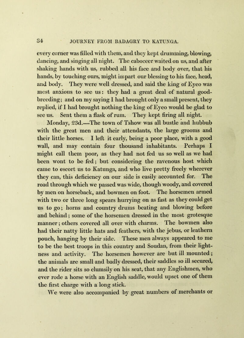 every corner was filled with them, and they kept drumming, blowing, dancing, and singing all night. The caboceer waited on us, and after shaking hands with us, rubbed all his face and body over, that his hands, by touching ours, might impart our blessing to his face, head, and body. They were well dressed, and said the king of Eyeo was most anxious to see us: they had a great deal of natural good- breeding; and on my saying I had brought only a small present, they replied, if I had brought nothing the king of Eyeo would be glad to see us. Sent them a flask of rum. They kept firing all night. Monday, 23d.—The town of Tshow was all bustle and hubbub with the great men and their attendants, the large grooms and their little horses. I left it early, being a poor place, with a good wall, and may contain four thousand inhabitants. Perhaps I might call them poor, as they had not fed us so well as we had been wont to be fed; but considering the ravenous host which came to escort us to Katunga, and who live pretty freely wherever they can, this deficiency on our side is easily accounted for. The road through which we passed was wide, though woody, and covered by men on horseback, and bowmen on foot. The horsemen armed with two or three long spears hurrying on as fast as they could get us to go; horns and country drums beating and blowing before and behind; some of the horsemen dressed in the most grotesque manner; others covered all over with charms. The bowmen also had their natty little hats and feathers, with the jebus, or leathern pouch, hanging by their side. These men always appeared to me to be the best troops in this country and Soudan, from their light- ness and activity. The horsemen however are but ill mounted; the animals are small and badly dressed, their saddles so ill secured, and the rider sits so clumsily on his seat, that any Englishmen, who ever rode a horse with an English saddle, would upset one of them the first charge with a long stick. We were also accompanied by great numbers of merchants or
