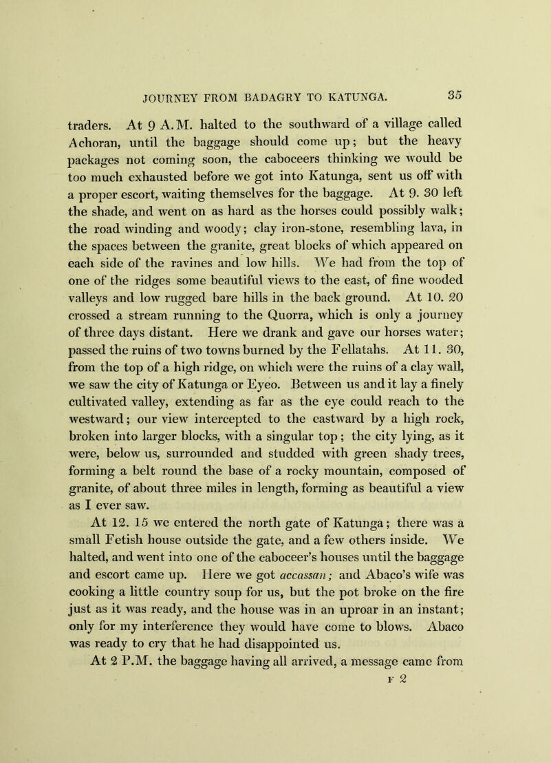 traders. At 9 A.M. halted to the southward of a village called Achoran, until the baggage should come up; but the heavy packages not coming soon, the caboceers thinking we would be too much exhausted before we got into Katunga, sent us off with a proper escort, waiting themselves for the baggage. At 9. 30 left the shade, and went on as hard as the horses could possibly walk; the road winding and woody; clay iron-stone, resembling lava, in the spaces between the granite, great blocks of which appeared on each side of the ravines and low hills. We had from the top of one of the ridges some beautiful views to the east, of fine wooded valleys and low rugged bare hills in the back ground. At 10. 20 crossed a stream running to the Quorra, which is only a journey of three days distant. Here we drank and gave our horses water; passed the ruins of two towns burned by the Fellatahs. At 11. 30, from the top of a high ridge, on which were the ruins of a clay wall, we saw the city of Katunga or Eyeo. Between us and it lay a finely cultivated valley, extending as far as the eye could reach to the westward; our view intercepted to the eastward by a high rock, broken into larger blocks, with a singular top; the city lying, as it were, below us, surrounded and studded with green shady trees, forming a belt round the base of a rocky mountain, composed of granite, of about three miles in length, forming as beautiful a view as I ever saw. At 12. 15 we entered the north gate of Katunga; there was a small Fetish house outside the gate, and a few others inside. We halted, and went into one of the c-aboceer’s houses until the baggage and escort came up. Here we got accassan; and Abaco’s wife was cooking a little country soup for us, but the pot broke on the fire just as it was ready, and the house was in an uproar in an instant; only for my interference they would have come to blows. Abaco was ready to cry that he had disappointed us. At 2 P.M. the baggage having all arrived, a message came from f 2