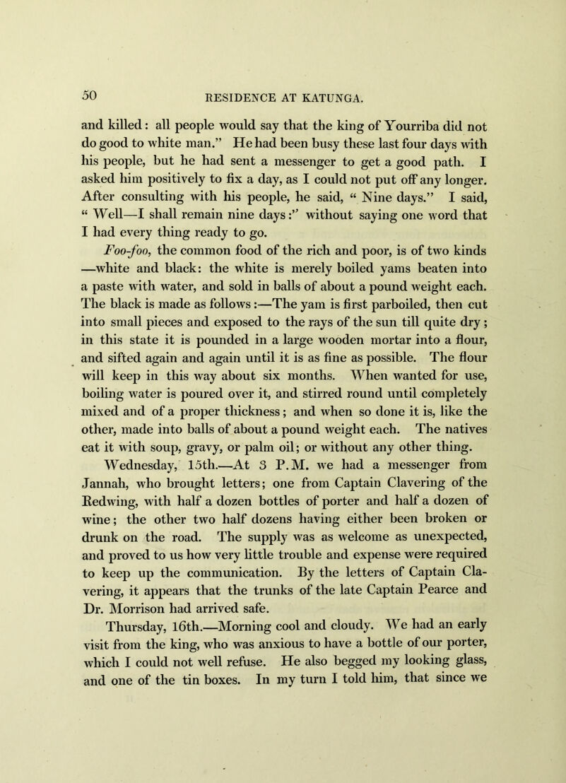 and killed: all people would say that the king of Yourriba did not do good to white man.” He had been busy these last four days with his people, but he had sent a messenger to get a good path. I asked him positively to fix a day, as I could not put off any longer. After consulting with his people, he said, “ Nine days.” I said, “ Well—I shall remain nine days:’ without saying one word that I had every thing ready to go. Foo-foo, the common food of the rich and poor, is of two kinds —white and black: the white is merely boiled yams beaten into a paste with water, and sold in balls of about a pound weight each. The black is made as follows :—The yam is first parboiled, then cut into small pieces and exposed to the rays of the sun till quite dry ; in this state it is pounded in a large wooden mortar into a flour, and sifted again and again until it is as fine as possible. The flour will keep in this way about six months. When wanted for use, boiling water is poured over it, and stirred round until completely mixed and of a proper thickness; and when so done it is, like the other, made into balls of about a pound weight each. The natives eat it with soup, gravy, or palm oil; or without any other thing. Wednesday, 15th.—At 3 P.M. we had a messenger from Jannah, who brought letters; one from Captain Clavering of the Redwing, with half a dozen bottles of porter and half a dozen of wine; the other two half dozens having either been broken or drunk on the road. The supply was as welcome as unexpected, and proved to us how very little trouble and expense were required to keep up the communication. By the letters of Captain Cla- vering, it appears that the trunks of the late Captain Pearce and Dr. Morrison had arrived safe. Thursday, 16th.—Morning cool and cloudy. We had an early visit from the king, who was anxious to have a bottle of our porter, which I could not well refuse. He also begged my looking glass, and one of the tin boxes. In my turn I told him, that since we