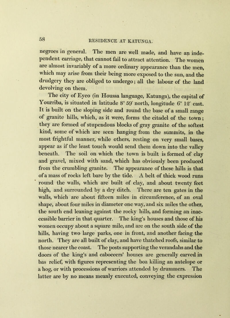 negroes in general. The men are well made, and have an inde- pendent carriage, that cannot fail to attract attention. The women are almost invariably of a more ordinary appearance than the men, which may arise from their being more exposed to the sun, and the drudgery they are obliged to undergo; all the labour of the land devolving on them. The city of Eyeo (in Houssa language, Katunga), the capital of Yourriba, is situated in latitude 8° 59' north, longitude 6° 12' east. It is built on the sloping side and round the base of a small range of granite hills, which, as it were, forms the citadel of the town; they are formed of stupendous blocks of gray granite of the softest kind, some of which are seen hanging from the summits, in the most frightful manner, while others, resting on very small bases, appear as if the least touch would send them down into the valley beneath. The soil on which the town is built is formed of clay and gravel, mixed with sand, which has obviously been produced from the crumbling granite. The appearance of these hills is that of a mass of rocks left bare by the tide. A belt of thick wood runs round the walls, which are built of clay, and about twenty feet high, and surrounded by a dry ditch. There are ten gates in the walls, which are about fifteen miles in circumference, of an oval shape, about four miles in diameter one way, and six miles the other, the south end leaning against the rocky hills, and forming an inac- cessible barrier in that quarter. The king’s houses and those of his women occupy about a square mile, and are on the south side of the hills, having two large parks, one in front, and another facing the north. They are all built of clay, and have thatched roofs, similar to those nearer the coast. The posts supporting the verandahs and the doors of the king’s and caboceers’ houses are generally carved in has relief, with figures representing the boa killing an antelope or a hog, or with processions of warriors attended by drummers. The latter are by no means meanly executed, conveying the expression