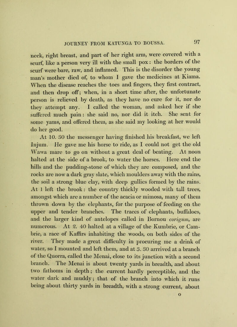 neck, right breast, and part of her right arm, were covered with a scurf, like a person very ill with the small pox: the borders of the scurf were bare, raw, and inflamed. This is the disorder the young man’s mother died of, to whom I gave the medicines at Kiama. When the disease reaches the toes and fingers, they first contract, and then drop off; when, in a short time after, the unfortunate person is relieved by death, as they have no cure for it, nor do they attempt any. I called the woman, and asked her if she suffered much pain: she said no, nor did it itch. She sent for some yams, and offered them, as she said my looking at her would do her good. At 10. SO the messenger having finished his breakfast, we left Injum. He gave me his horse to ride, as I could not get the old Wawa mare to go on without a great deal of beating. At noon halted at the side of a brook, to water the horses. Here end the hills and the pudding-stone of which they are composed, and the rocks are now a dark gray slate, which moulders away with the rains, the soil a strong blue clay, with deep gullies formed by the rains. At 1 left the brook: the country thickly wooded with tall trees, amongst which are a number of the acacia or mimosa, many of them thrown down by the elephants, for the purpose of feeding on the upper and tender branches. The traces of elephants, buffaloes, and the larger kind of antelopes called in Bornou corigum, are numerous. At 2. 40 halted at a village of the Kumbrie, or Cam- brie, a race of Kaffirs inhabiting the woods, on both sides of the river. They made a great difficulty in procuring me a drink of water, so I mounted and left them, and at 3. 30 arrrived at a branch of the Quorra, called the Menai, close to its junction with a second branch. The Menai is about twenty yards in breadth, and about two fathoms in depth; the current hardly perceptible, and the water dark and muddy; that of the branch into which it runs being about thirty yards in breadth, with a strong current, about o