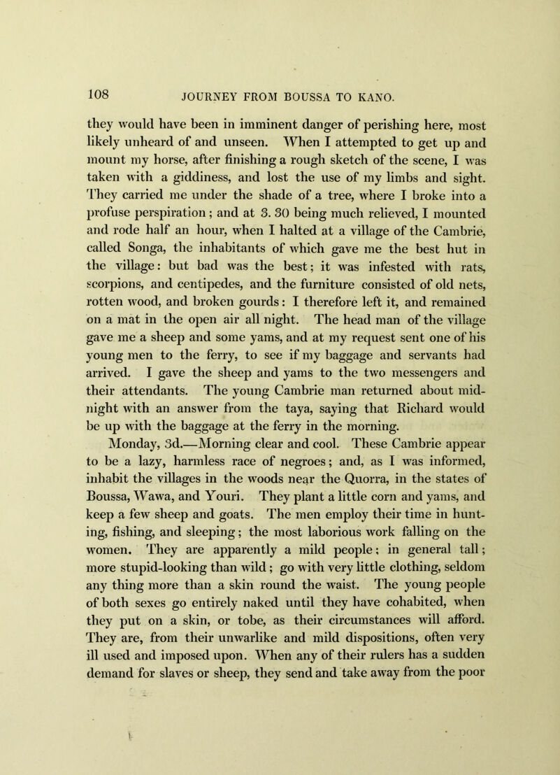 they would have been in imminent danger of perishing here, most likely unheard of and unseen. When I attempted to get up and mount my horse, after finishing a rough sketch of the scene, I was taken with a giddiness, and lost the use of my limbs and sight. They carried me under the shade of a tree, where I broke into a profuse perspiration; and at 3. 30 being much relieved, I mounted and rode half an hour, when I halted at a village of the Cambrie, called Songa, the inhabitants of which gave me the best hut in the village: but bad was the best; it was infested with rats, scorpions, and centipedes, and the furniture consisted of old nets, rotten wood, and broken gourds: I therefore left it, and remained on a mat in the open air all night. The head man of the village gave me a sheep and some yams, and at my request sent one of his young men to the ferry, to see if my baggage and servants had arrived. I gave the sheep and yams to the two messengers and their attendants. The young Cambrie man returned about mid- night with an answer from the taya, saying that Kicliard would be up with the baggage at the ferry in the morning. Monday, 3d.—Morning clear and cool. These Cambrie appear to be a lazy, harmless race of negroes; and, as I was informed, inhabit the villages in the woods near the Quorra, in the states of Boussa, Wawa, and Youri. They plant a little corn and yams, and keep a few sheep and goats. The men employ their time in hunt- ing, fishing, and sleeping; the most laborious work falling on the women. They are apparently a mild people; in general tall; more stupid-looking than wild; go with very little clothing, seldom any thing more than a skin round the waist. The young people of both sexes go entirely naked until they have cohabited, when they put on a skin, or tobe, as their circumstances will afford. They are, from their unwarlike and mild dispositions, often very ill used and imposed upon. When any of their rulers has a sudden demand for slaves or sheep, they send and take away from the poor